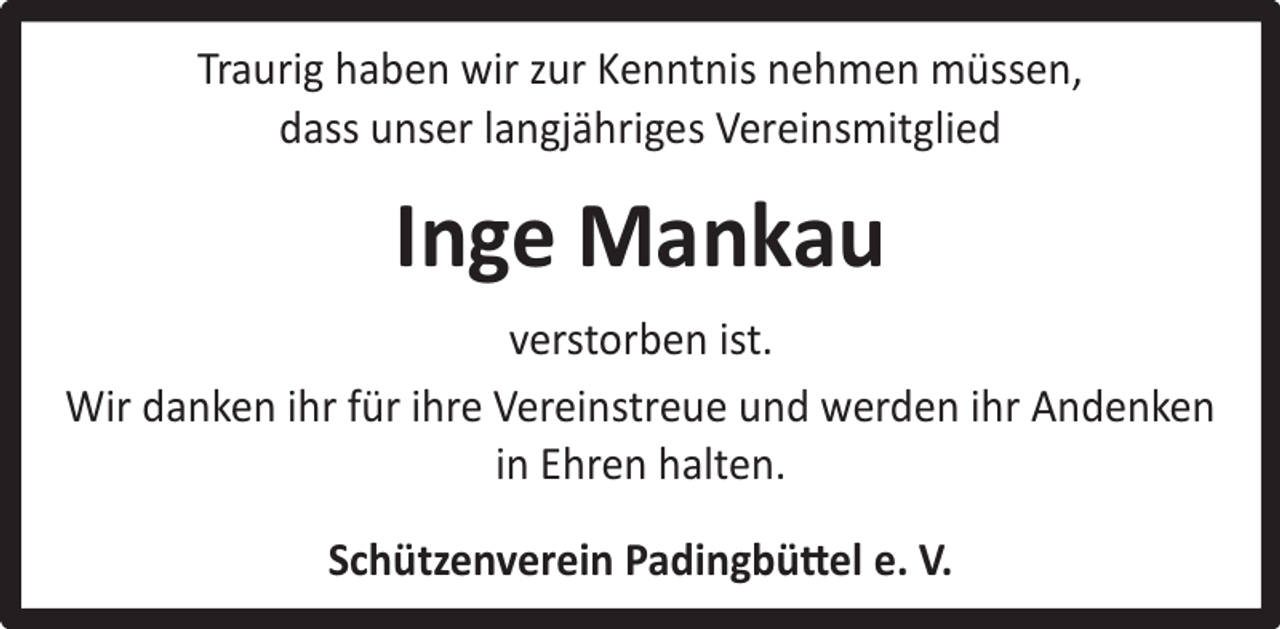 <p>Traurig haben wir zur Kenntnis nehmen müssen,<br />dass unser langjähriges Vereinsmitglied</p><p>Inge Mankau<br />verstorben ist.<br />Wir danken ihr für ihre Vereinstreue und werden ihr Andenken<br />in Ehren halten.<br />Schützenverein Padingbüttel e. V.</p>