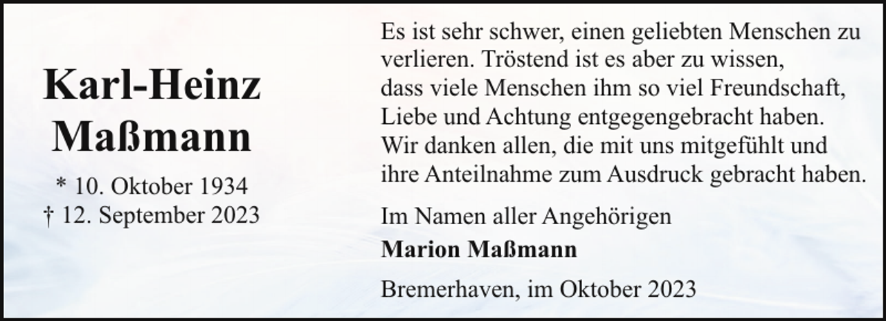 <p>Karl-Heinz<br />Maßmann<br />* 10. Oktober 1934<br />† 12. September 2023</p><p>Es ist sehr schwer, einen geliebten Menschen zu<br />verlieren. Tröstend ist es aber zu wissen,<br />dass viele Menschen ihm so viel Freundschaft,<br />Liebe und Achtung entgegengebracht haben.<br />Wir danken allen, die mit uns mitgefühlt und<br />ihre Anteilnahme zum Ausdruck gebracht haben.<br />Im Namen aller Angehörigen<br />Marion Maßmann<br />Bremerhaven, im Oktober 2023</p>
