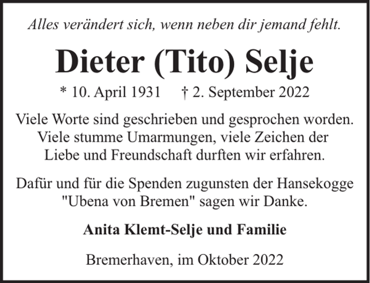 <p>Alles verändert sich, wenn neben dir jemand fehlt.</p><p>Dieter (Tito) Selje<br />* 10. April 1931</p><p>† 2. September 2022</p><p>Viele Worte sind geschrieben und gesprochen worden.<br />Viele stumme Umarmungen, viele Zeichen der<br />Liebe und Freundschaft durften wir erfahren.<br />Dafür und für die Spenden zugunsten der Hansekogge<br />"Ubena von Bremen" sagen wir Danke.<br />Anita Klemt-Selje und Familie<br />Bremerhaven, im Oktober 2022</p>