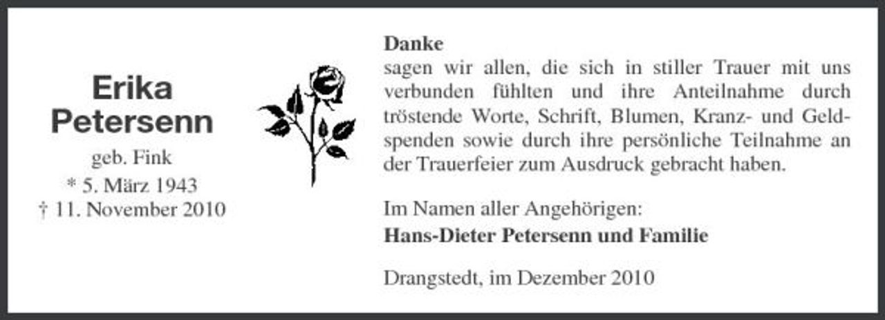 <p>Erika Petersenn<br />geb. Fink * 5. März 1943 † 11. November 2010</p><p>Danke sagen wir allen, die sich in stiller Trauer mit uns verbunden fühlten und ihre Anteilnahme durch tröstende Worte, Schrift, Blumen, Kranz- und Geldspenden sowie durch ihre persönliche Teilnahme an der Trauerfeier zum Ausdruck gebracht haben. Im Namen aller Angehörigen: Hans-Dieter Petersenn und Familie Drangstedt, im Dezember 2010</p>