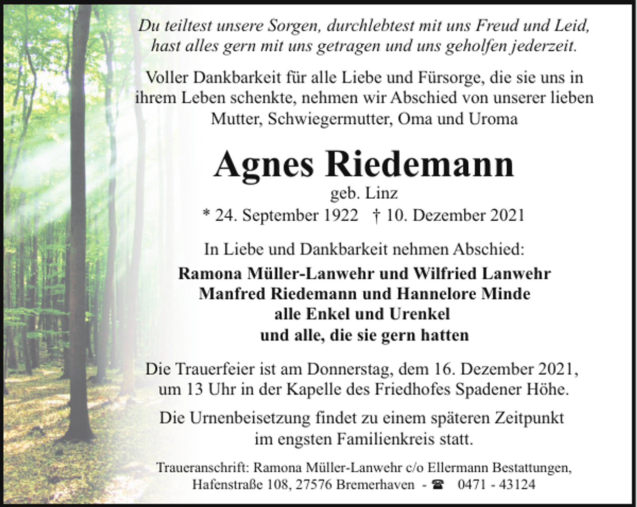<p>Du teiltest unsere Sorgen, durchlebtest mit uns Freud und Leid,<br />hast alles gern mit uns getragen und uns geholfen jederzeit.<br />Voller Dankbarkeit für alle Liebe und Fürsorge, die sie uns in<br />ihrem Leben schenkte, nehmen wir Abschied von unserer lieben<br />Mutter, Schwiegermutter, Oma und Uroma</p><p>Agnes Riedemann</p><p>geb. Linz<br />* 24. September 1922 † 10. Dezember 2021<br />In Liebe und Dankbarkeit nehmen Abschied:<br />Ramona Müller-Lanwehr und Wilfried Lanwehr<br />Manfred Riedemann und Hannelore Minde<br />alle Enkel und Urenkel<br />und alle, die sie gern hatten<br />Die Trauerfeier ist am Donnerstag, dem 16. Dezember 2021,<br />um 13 Uhr in der Kapelle des Friedhofes Spadener Höhe.<br />Die Urnenbeisetzung findet zu einem späteren Zeitpunkt<br />im engsten Familienkreis statt.<br />Traueranschrift: Ramona Müller-Lanwehr c/o Ellermann Bestattungen,<br />Hafenstraße 108, 27576 Bremerhaven - ( 0471 - 43124</p>