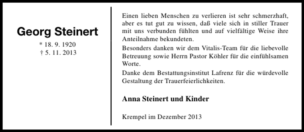 <p>Georg Steinert<br />* 18. 9. 1920<br />† 5. 11. 2013</p><p>Einen lieben Menschen zu verlieren ist sehr schmerzhaft,<br />aber es tut gut zu wissen, daß viele sich in stiller Trauer<br />mit uns verbunden fühlten und auf vielfältige Weise ihre<br />Anteilnahme bekundeten.<br />Besonders danken wir dem Vitalis-Team für die liebevolle<br />Betreuung sowie Herrn Pastor Köhler für die einfühlsamen<br />Worte.<br />Danke dem Bestattungsinstitut Lafrenz für die würdevolle<br />Gestaltung der Trauerfeierlichkeiten.</p><p>Anna Steinert und Kinder<br />Krempel im Dezember 2013</p>