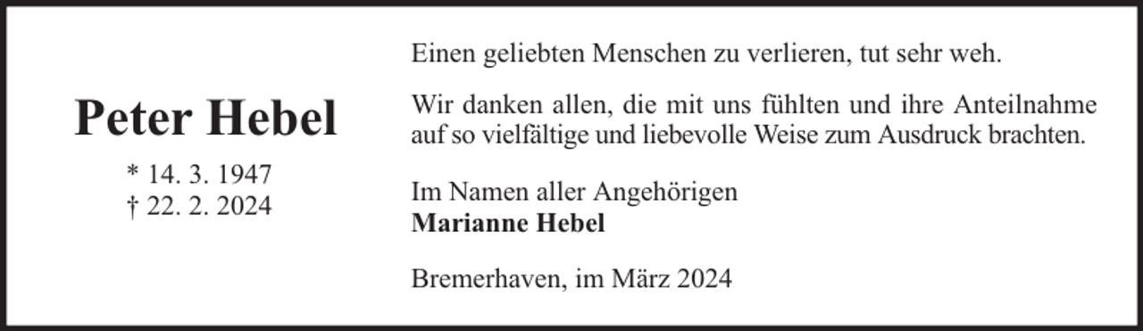 <p>Einen geliebten Menschen zu verlieren, tut sehr weh.</p><p>Peter Hebel<br />* 14. 3. 1947<br />† 22. 2. 2024</p><p>Wir danken allen, die mit uns fühlten und ihre Anteilnahme<br />auf so vielfältige und liebevolle Weise zum Ausdruck brachten.<br />Im Namen aller Angehörigen<br />Marianne Hebel<br />Bremerhaven, im März 2024</p>