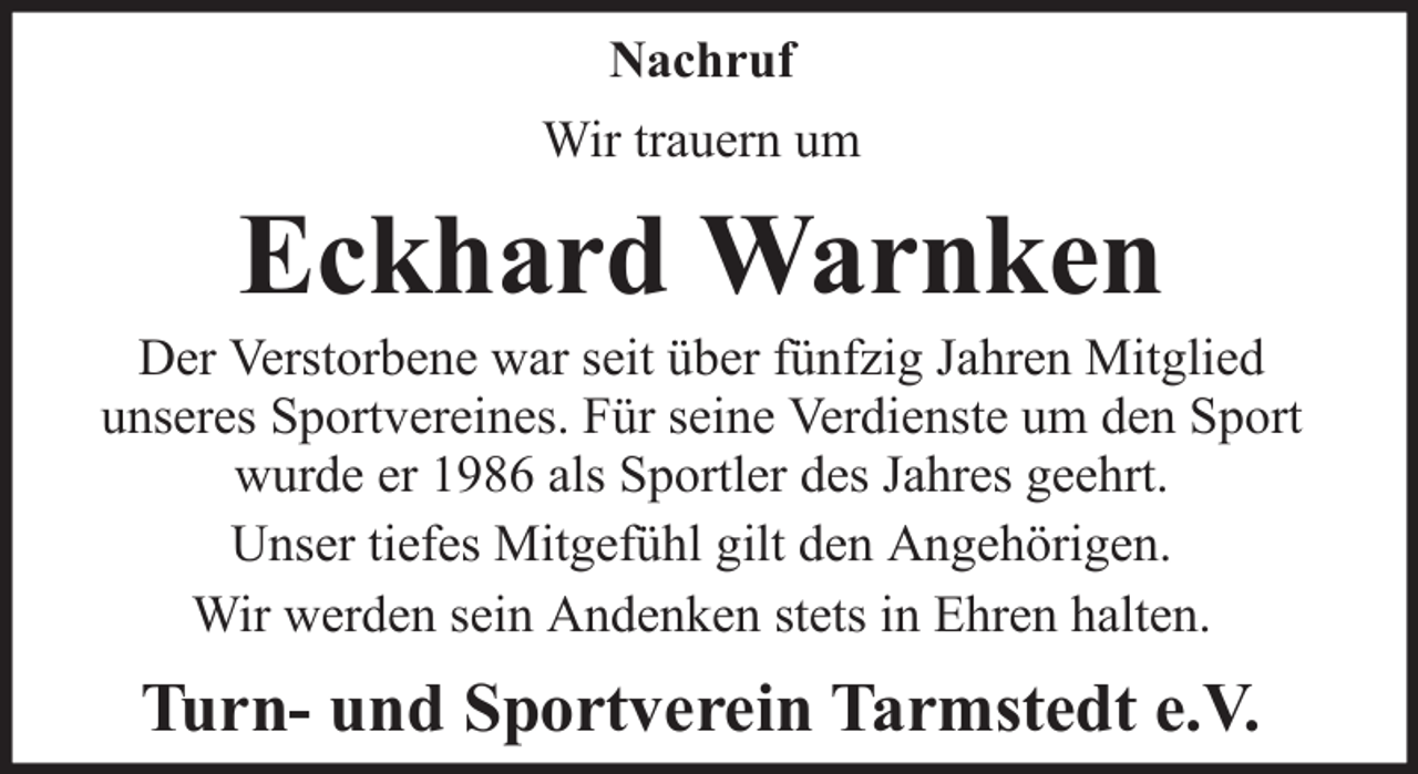 <p>Nachruf<br />Wir trauern um</p><p>Eckhard Warnken<br />Der Verstorbene war seit über fünfzig Jahren Mitglied<br />unseres Sportvereines. Für seine Verdienste um den Sport<br />wurde er 1986 als Sportler des Jahres geehrt.<br />Unser tiefes Mitgefühl gilt den Angehörigen.<br />Wir werden sein Andenken stets in Ehren halten.</p><p>Turn- und Sportverein Tarmstedt e.V.</p>