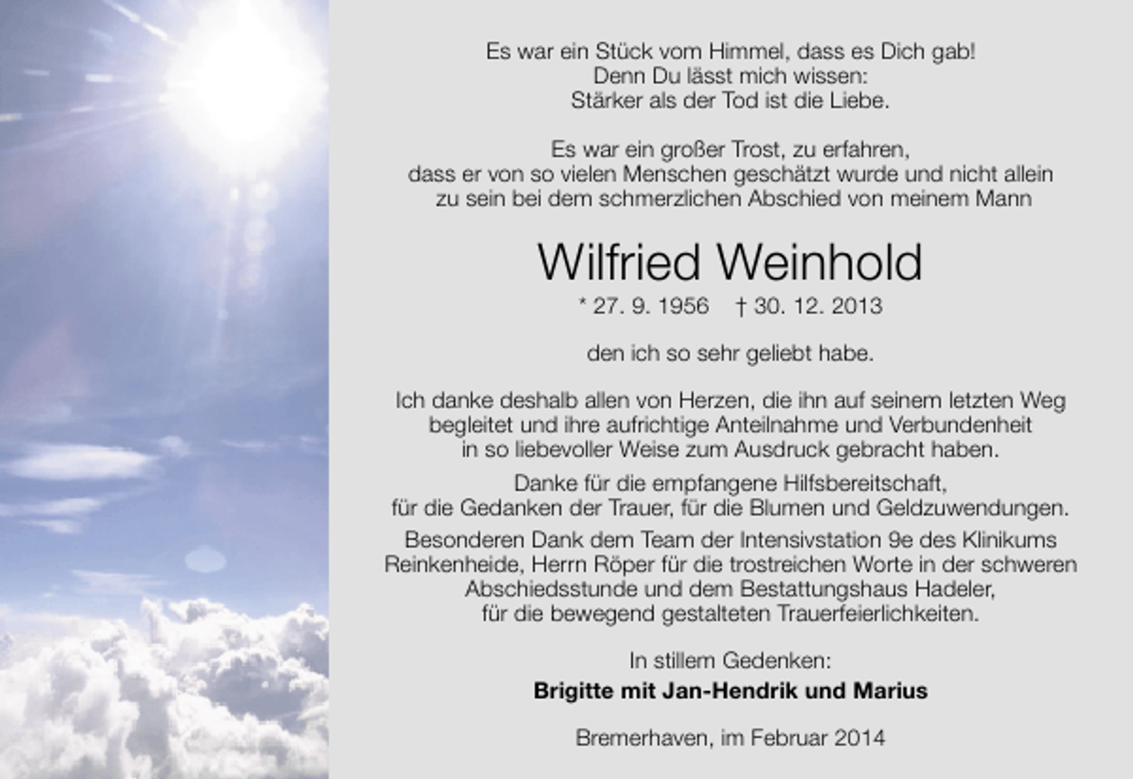 <p>Es war ein Stück vom Himmel, dass es Dich gab!<br />Denn Du lässt mich wissen:<br />Stärker als der Tod ist die Liebe.<br />Es war ein großer Trost, zu erfahren,<br />dass er von so vielen Menschen geschätzt wurde und nicht allein<br />zu sein bei dem schmerzlichen Abschied von meinem Mann</p><p>Wilfried Weinhold<br />* 27. 9. 1956</p><p>† 30. 12. 2013</p><p>den ich so sehr geliebt habe.<br />Ich danke deshalb allen von Herzen, die ihn auf seinem letzten Weg<br />begleitet und ihre aufrichtige Anteilnahme und Verbundenheit<br />in so liebevoller Weise zum Ausdruck gebracht haben.<br />Danke für die empfangene Hilfsbereitschaft,<br />für die Gedanken der Trauer, für die Blumen und Geldzuwendungen.<br />Besonderen Dank dem Team der Intensivstation 9e des Klinikums<br />Reinkenheide, Herrn Röper für die trostreichen Worte in der schweren<br />Abschiedsstunde und dem Bestattungshaus Hadeler,<br />für die bewegend gestalteten Trauerfeierlichkeiten.<br />In stillem Gedenken:<br />Brigitte mit Jan-Hendrik und Marius<br />Bremerhaven, im Februar 2014</p>