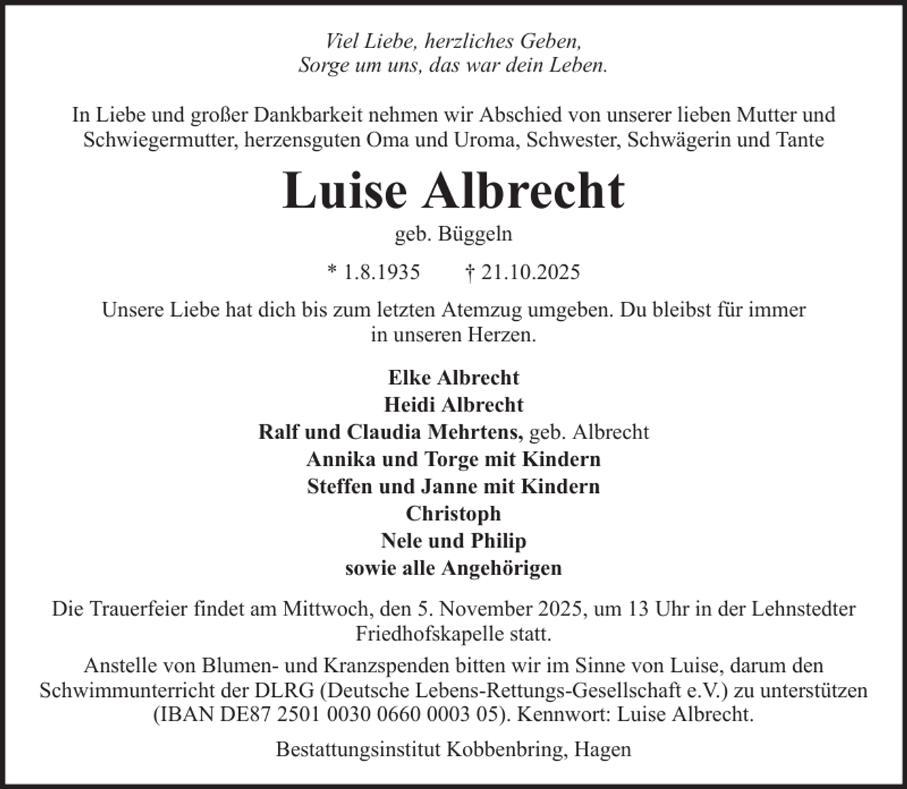 <p>Viel Liebe, herzliches Geben,<br />Sorge um uns, das war dein Leben.<br />In Liebe und großer Dankbarkeit nehmen wir Abschied von unserer lieben Mutter und<br />Schwiegermutter, herzensguten Oma und Uroma, Schwester, Schwägerin und Tante</p>
<p>Luise Albrecht<br />geb. Büggeln<br />* 1.8.1935</p>
<p>† 21.10.2025</p>
<p>Unsere Liebe hat dich bis zum letzten Atemzug umgeben. Du bleibst für immer<br />in unseren Herzen.<br />Elke Albrecht<br />Heidi Albrecht<br />Ralf und Claudia Mehrtens, geb. Albrecht<br />Annika und Torge mit Kindern<br />Steffen und Janne mit Kindern<br />Christoph<br />Nele und Philip<br />sowie alle Angehörigen<br />Die Trauerfeier findet am Mittwoch, den 5. November 2025, um 13 Uhr in der Lehnstedter<br />Friedhofskapelle statt.<br />Anstelle von Blumen- und Kranzspenden bitten wir im Sinne von Luise, darum den<br />Schwimmunterricht der DLRG (Deutsche Lebens-Rettungs-Gesellschaft e.V.) zu unterstützen<br />(IBAN DE87 2501 00366003 05). Kennwort: Luise Albrecht.<br />Bestattungsinstitut Kobbenbring, Hagen</p>