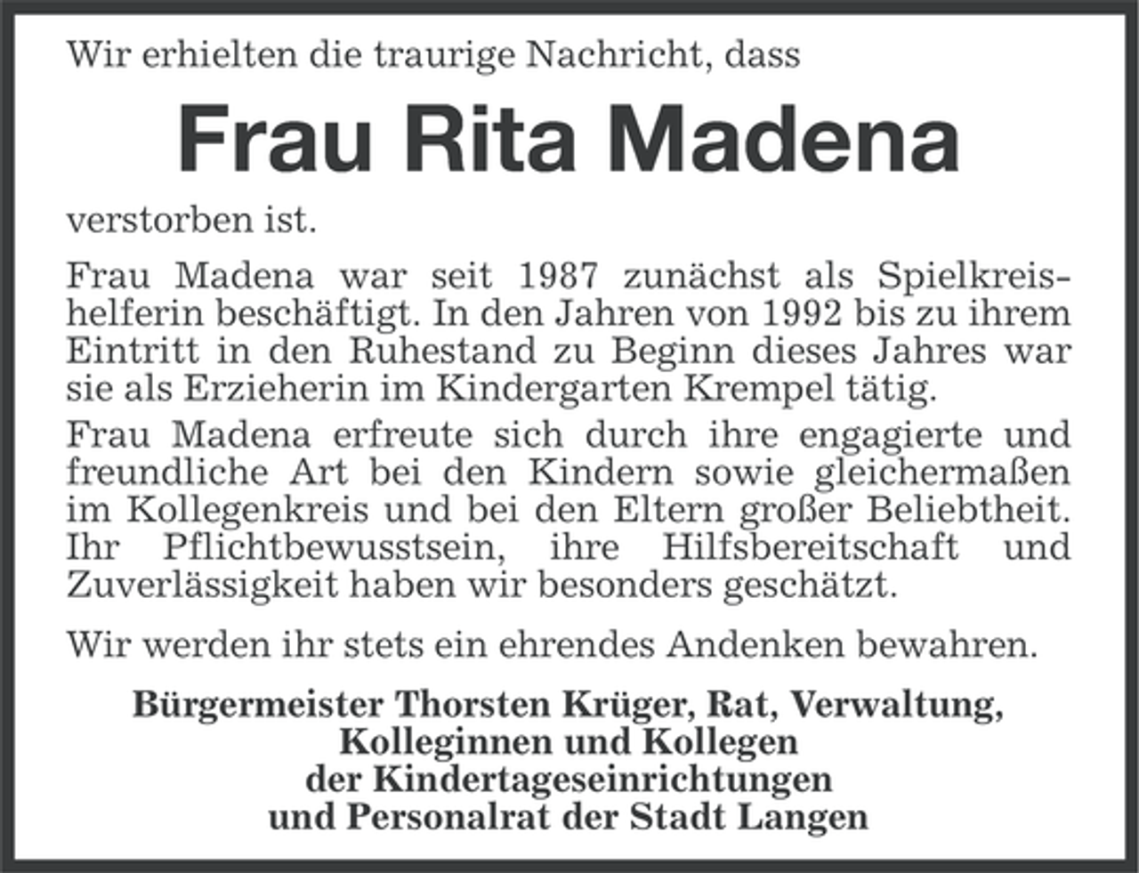 <p>Wir erhielten die traurige Nachricht, dass</p><p>Frau Rita Madena<br />verstorben ist.<br />Frau Madena war seit 1987 zunÃ¤chst als Spielkreishelferin beschÃ¤ftigt. In den Jahren von 1992 bis zu ihrem<br />Eintritt in den Ruhestand zu Beginn dieses Jahres war<br />sie als Erzieherin im Kindergarten Krempel tÃ¤tig.<br />Frau Madena erfreute sich durch ihre engagierte und<br />freundliche Art bei den Kindern sowie gleichermaÃŸen<br />im Kollegenkreis und bei den Eltern groÃŸer Beliebtheit.<br />Ihr Pflichtbewusstsein, ihre Hilfsbereitschaft und<br />ZuverlÃ¤ssigkeit haben wir besonders geschÃ¤tzt.<br />Wir werden ihr stets ein ehrendes Andenken bewahren.<br />BÃ¼rgermeister Thorsten KrÃ¼ger, Rat, Verwaltung,<br />Kolleginnen und Kollegen<br />der Kindertageseinrichtungen<br />und Personalrat der Stadt Langen</p>