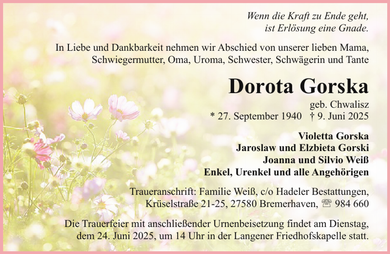 <p>Wenn die Kraft zu Ende geht,<br />ist Erlösung eine Gnade.<br />In Liebe und Dankbarkeit nehmen wir Abschied von unserer lieben Mama,<br />Schwiegermutter, Oma, Uroma, Schwester, Schwägerin und Tante</p><p>Dorota Gorska</p><p>geb. Chwalisz<br />* 27. September 1940 † 9. Juni 2025</p><p>Violetta Gorska<br />Jaroslaw und Elzbieta Gorski<br />Joanna und Silvio Weiß<br />Enkel, Urenkel und alle Angehörigen<br />Traueranschrift: Familie Weiß, c/o Hadeler Bestattungen,<br />Krüselstraße 21-25, 27580 Bremerhaven, ' 984 660<br />Die Trauerfeier mit anschließender Urnenbeisetzung findet am Dienstag,<br />dem 24. Juni 2025, um 14 Uhr in der Langener Friedhofskapelle statt.</p>