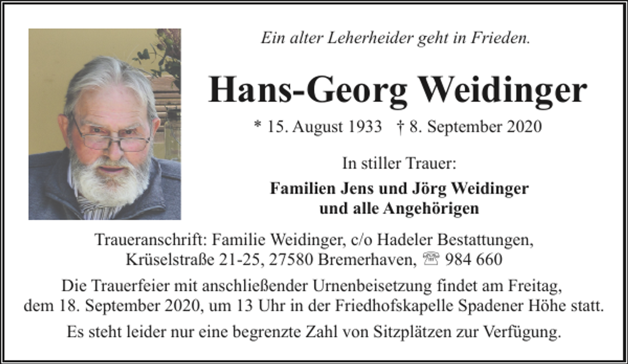 <p>Ein alter Leherheider geht in Frieden.</p><p>Hans-Georg Weidinger<br />* 15. August 1933 † 8. September 2020<br />In stiller Trauer:<br />Familien Jens und Jörg Weidinger<br />und alle Angehörigen<br />Traueranschrift: Familie Weidinger, c/o Hadeler Bestattungen,<br />Krüselstraße 21-25, 27580 Bremerhaven, ' 984 660<br />Die Trauerfeier mit anschließender Urnenbeisetzung findet am Freitag,<br />dem 18. September 2020, um 13 Uhr in der Friedhofskapelle Spadener Höhe statt.<br />Es steht leider nur eine begrenzte Zahl von Sitzplätzen zur Verfügung.</p>