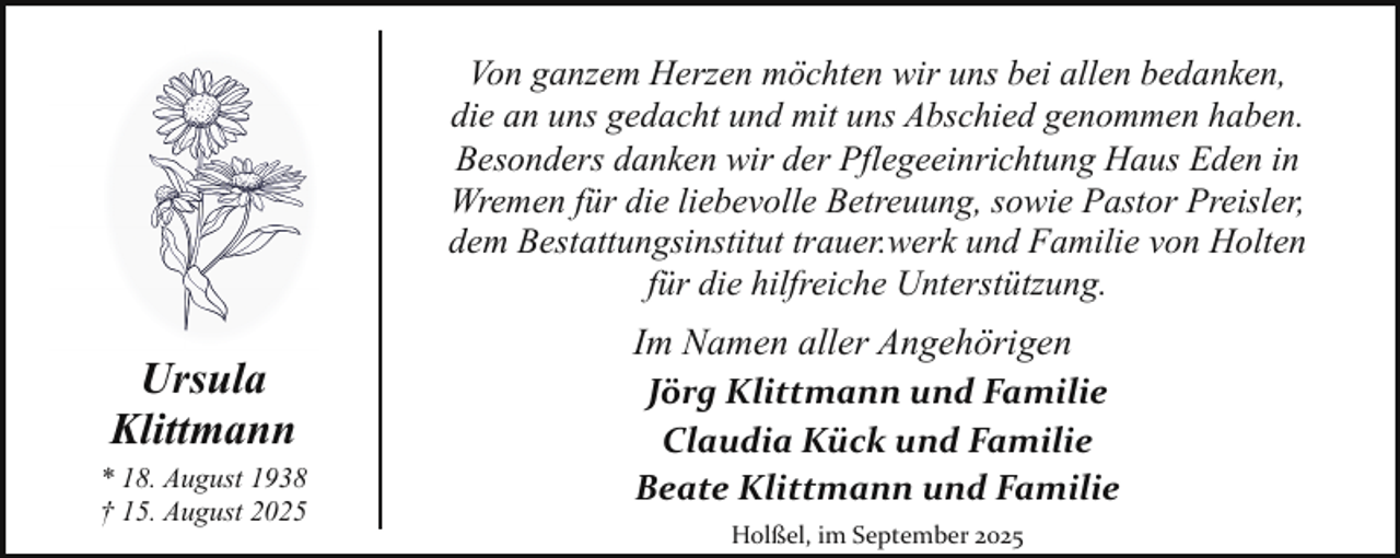 <p>Von ganzem Herzen möchten wir uns bei allen bedanken,<br />die an uns gedacht und mit uns Abschied genommen haben.<br />Besonders danken wir der Pflegeeinrichtung Haus Eden in<br />Wremen für die liebevolle Betreuung, sowie Pastor Preisler,<br />dem Bestattungsinstitut trauer.werk und Familie von Holten<br />für die hilfreiche Unterstützung.</p><p>Ursula<br />Klittmann<br />* 18. August 1938<br />† 15. August 2025</p><p>Im Namen aller Angehörigen<br />Jörg Klittmann und Familie<br />Claudia Kück und Familie<br />Beate Klittmann und Familie<br />Holßel, im September 2025</p>