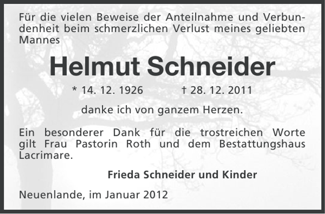 <p>Für die vielen Beweise der Anteilnahme und Verbundenheit beim schmerzlichen Verlust meines geliebten<br />Mannes</p><p>Helmut Schneider<br />* 14. 12. 1926</p><p>† 28. 12. 2011</p><p>danke ich von ganzem Herzen.<br />Ein besonderer Dank für die trostreichen Worte<br />gilt Frau Pastorin Roth und dem Bestattungshaus<br />Lacrimare.<br />Frieda Schneider und Kinder<br />Neuenlande, im Januar 2012</p>