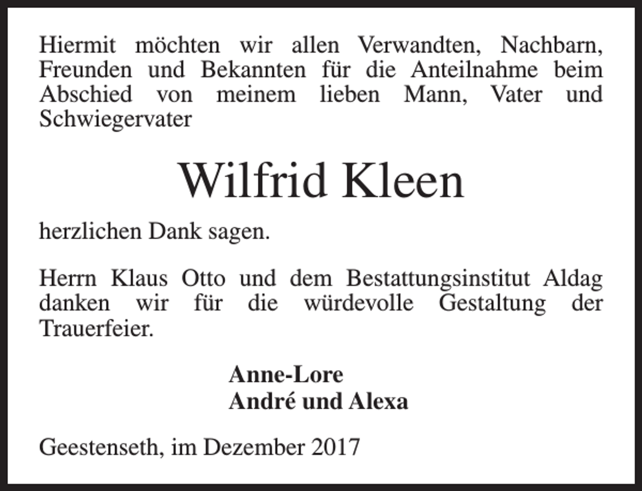 <p>Hiermit möchten wir allen Verwandten, Nachbarn,<br />Freunden und Bekannten für die Anteilnahme beim<br />Abschied von meinem lieben Mann, Vater und<br />Schwiegervater</p><p>Wilfrid Kleen<br />herzlichen Dank sagen.<br />Herrn Klaus Otto und dem Bestattungsinstitut Aldag<br />danken wir für die würdevolle Gestaltung der<br />Trauerfeier.<br />Anne-Lore<br />André und Alexa<br />Geestenseth, im Dezember 2017</p>
