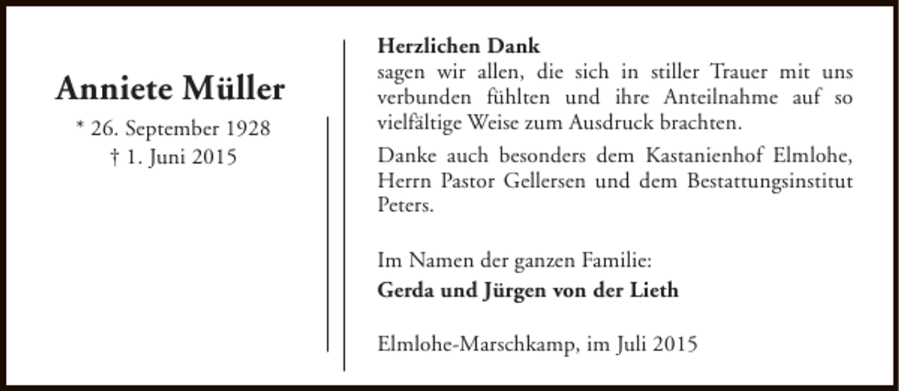 <p>Anniete Müller<br />* 26. September 1928<br />† 1. Juni 2015</p><p>Herzlichen Dank<br />sagen wir allen, die sich in stiller Trauer mit uns<br />verbunden fühlten und ihre Anteilnahme auf so<br />vielfältige Weise zum Ausdruck brachten.<br />Danke auch besonders dem Kastanienhof Elmlohe,<br />Herrn Pastor Gellersen und dem Bestattungsinstitut<br />Peters.<br />Im Namen der ganzen Familie:<br />Gerda und Jürgen von der Lieth<br />Elmlohe-Marschkamp, im Juli 2015</p>
