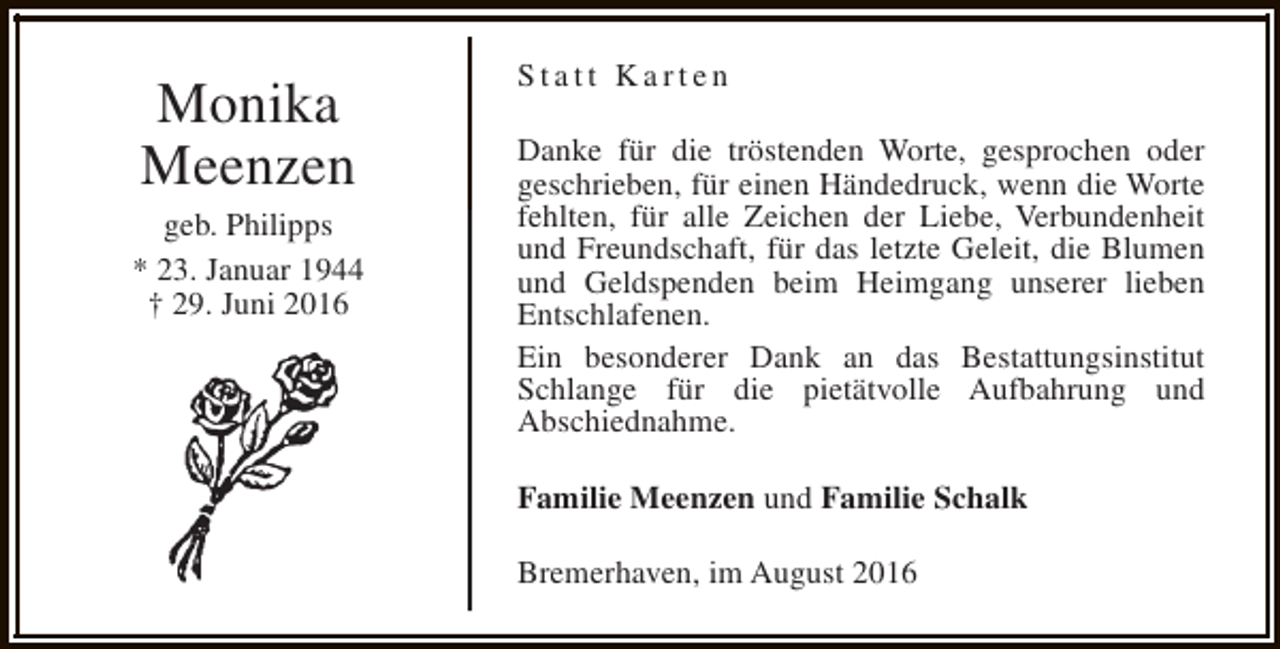 <p>Monika<br />Meenzen</p><p>geb. Philipps<br />* 23. Januar 1944<br />† 29. Juni 2016</p><p>Statt Karten<br />Danke für die tröstenden Worte, gesprochen oder<br />geschrieben, für einen Händedruck, wenn die Worte<br />fehlten, für alle Zeichen der Liebe, Verbundenheit<br />und Freundschaft, für das letzte Geleit, die Blumen<br />und Geldspenden beim Heimgang unserer lieben<br />Entschlafenen.<br />Ein besonderer Dank an das Bestattungsinstitut<br />Schlange für die pietätvolle Aufbahrung und<br />Abschiednahme.<br />Familie Meenzen und Familie Schalk<br />Bremerhaven, im August 2016</p>