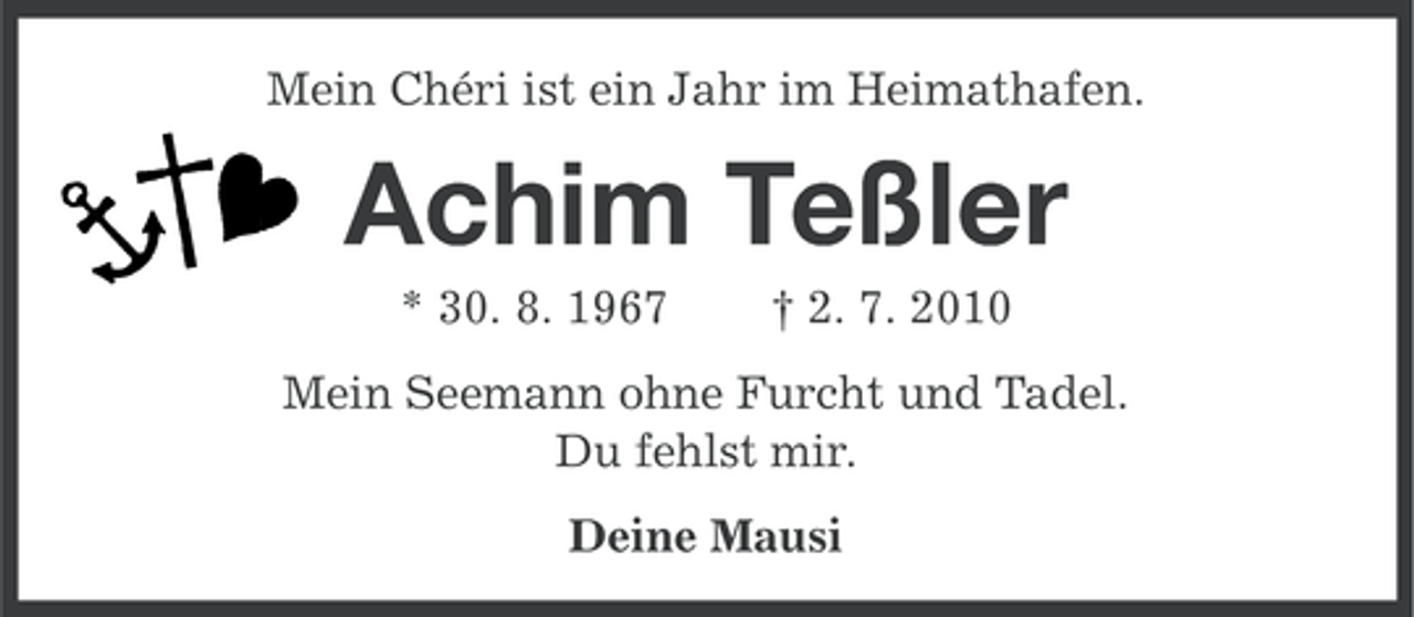 <p>Mein Chéri ist ein Jahr im Heimathafen.</p><p>Achim Teßler<br />* 30. 8. 1967</p><p>† 2. 7. 2010</p><p>Mein Seemann ohne Furcht und Tadel.<br />Du fehlst mir.<br />Deine Mausi</p>
