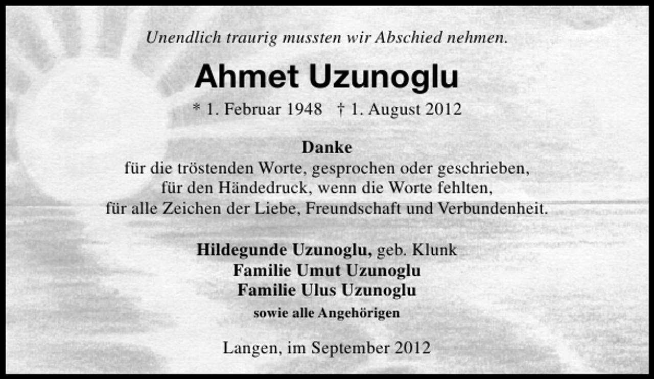 <p>Unendlich traurig mussten wir Abschied nehmen.</p><p>Ahmet Uzunoglu</p><p>* 1. Februar 1948 † 1. August 2012<br />Danke<br />für die tröstenden Worte, gesprochen oder geschrieben,<br />für den Händedruck, wenn die Worte fehlten,<br />für alle Zeichen der Liebe, Freundschaft und Verbundenheit.<br />Hildegunde Uzunoglu, geb. Klunk<br />Familie Umut Uzunoglu<br />Familie Ulus Uzunoglu<br />sowie alle Angehörigen</p><p>Langen, im September 2012</p>