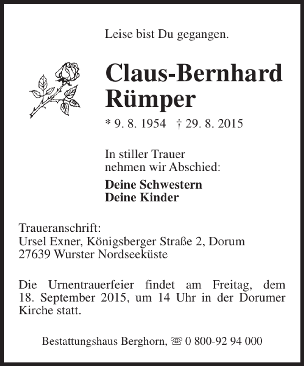 <p>Leise bist Du gegangen.</p><p>Claus-Bernhard<br />Rümper<br />* 9. 8. 1954 † 29. 8. 2015<br />In stiller Trauer<br />nehmen wir Abschied:<br />Deine Schwestern<br />Deine Kinder<br />Traueranschrift:<br />Ursel Exner, Königsberger Straße 2, Dorum<br />27639 Wurster Nordseeküste<br />Die Urnentrauerfeier findet am Freitag, dem<br />18. September 2015, um 14 Uhr in der Dorumer<br />Kirche statt.<br />Bestattungshaus Berghorn, s 0 800-92 94 000</p>
