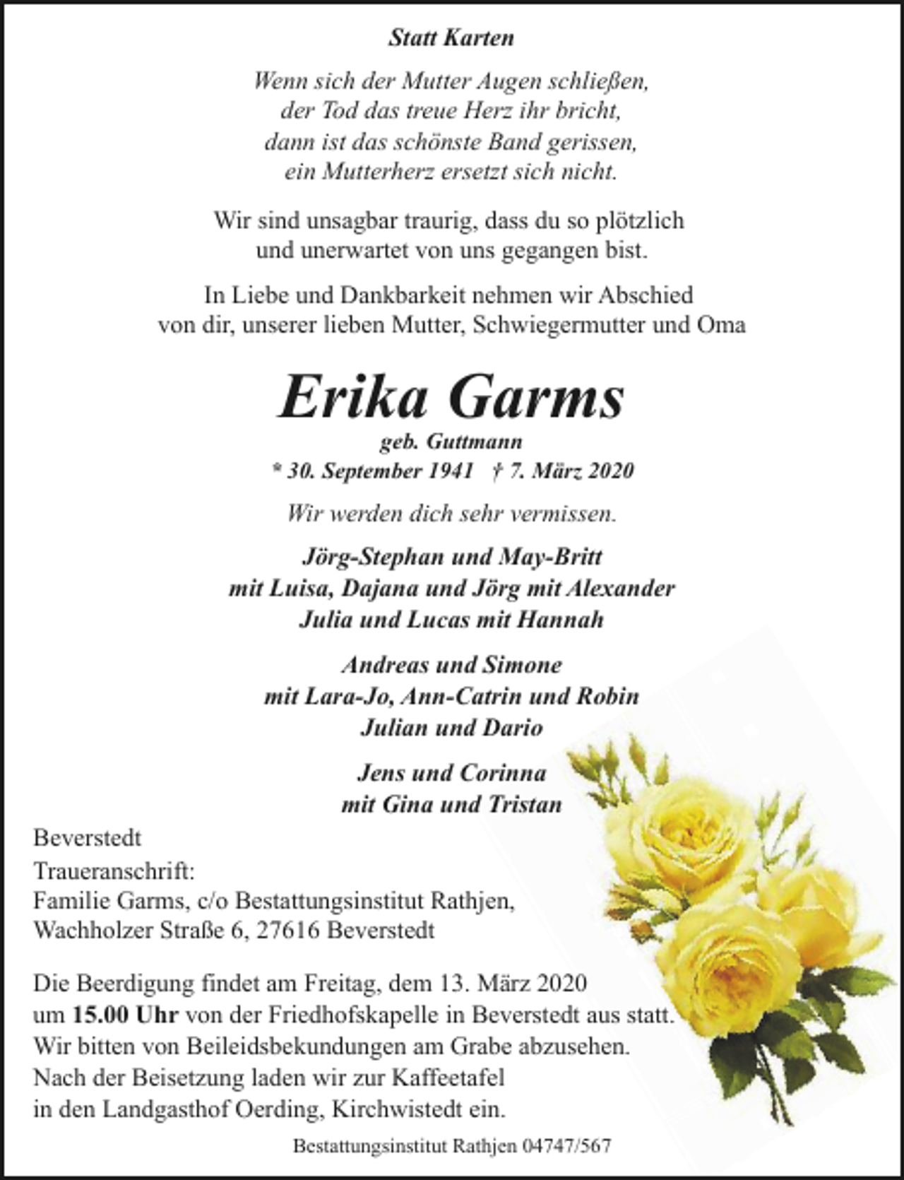<p>Statt Karten<br />Wenn sich der Mutter Augen schließen,<br />der Tod das treue Herz ihr bricht,<br />dann ist das schönste Band gerissen,<br />ein Mutterherz ersetzt sich nicht.<br />Wir sind unsagbar traurig, dass du so plötzlich<br />und unerwartet von uns gegangen bist.<br />In Liebe und Dankbarkeit nehmen wir Abschied<br />von dir, unserer lieben Mutter, Schwiegermutter und Oma</p><p>Erika Garms</p><p>geb. Guttmann<br />* 30. September 1941 † 7. März 2020</p><p>Wir werden dich sehr vermissen.<br />Jörg-Stephan und May-Britt<br />mit Luisa, Dajana und Jörg mit Alexander<br />Julia und Lucas mit Hannah<br />Andreas und Simone<br />mit Lara-Jo, Ann-Catrin und Robin<br />Julian und Dario<br />Jens und Corinna<br />mit Gina und Tristan<br />Beverstedt<br />Traueranschrift:<br />Familie Garms, c/o Bestattungsinstitut Rathjen,<br />Wachholzer Straße 6, 27616 Beverstedt<br />Die Beerdigung findet am Freitag, dem 13. März 2020<br />um 15.00 Uhr von der Friedhofskapelle in Beverstedt aus statt.<br />Wir bitten von Beileidsbekundungen am Grabe abzusehen.<br />Nach der Beisetzung laden wir zur Kaffeetafel<br />in den Landgasthof Oerding, Kirchwistedt ein.<br />Bestattungsinstitut Rathjen 04747/567</p>