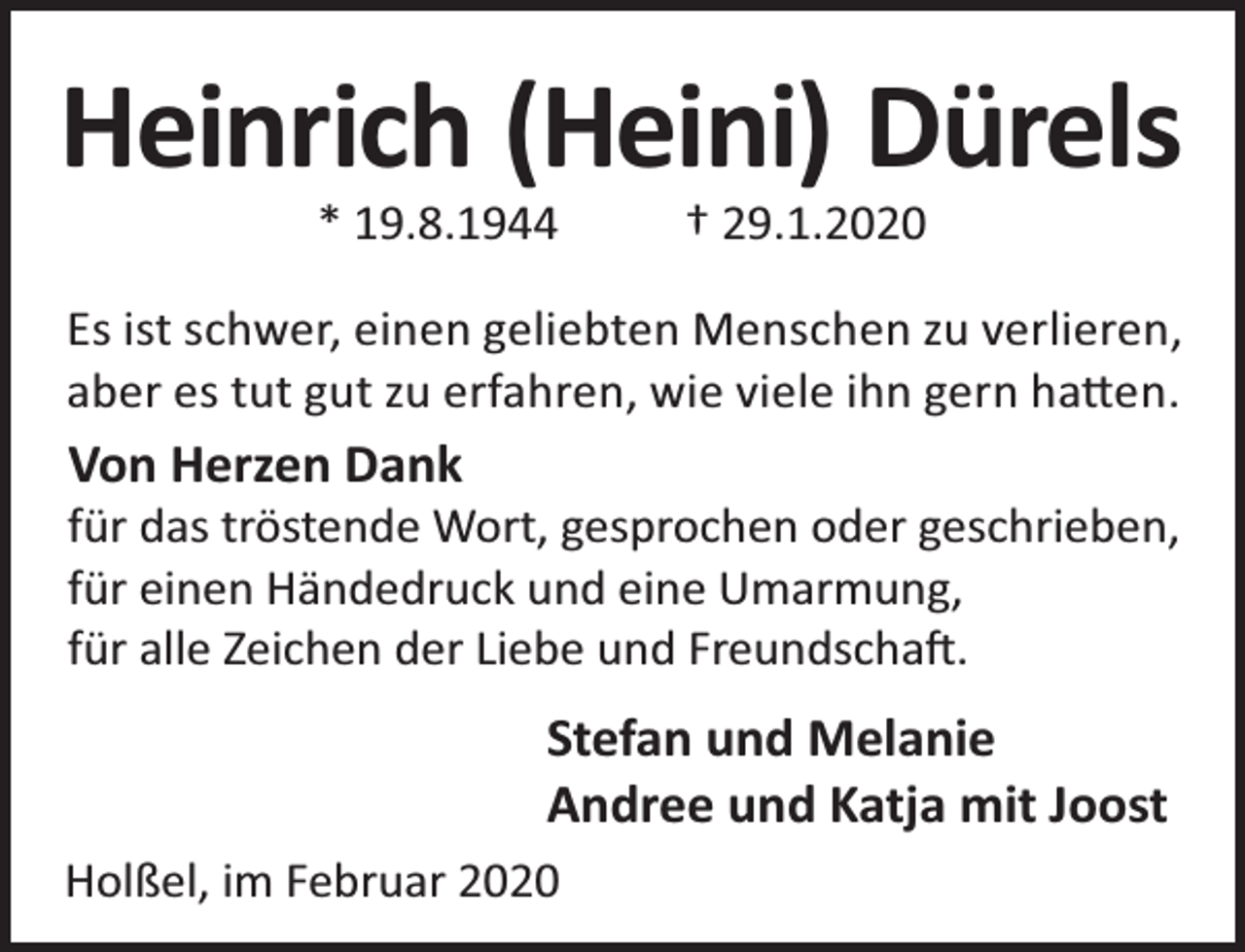 <p>Heinrich (Heini) Dürels<br />* 19.8.1944</p><p>† 29.1.2020</p><p>Es ist schwer, einen geliebten Menschen zu verlieren,<br />aber es tut gut zu erfahren, wie viele ihn gern ha en.</p><p>Von Herzen Dank</p><p>für das tröstende Wort, gesprochen oder geschrieben,<br />für einen Händedruck und eine Umarmung,<br />für alle Zeichen der Liebe und Freundscha .</p><p>Stefan und Melanie<br />Andree und Katja mit Joost<br />Holßel, im Februar 2020</p>