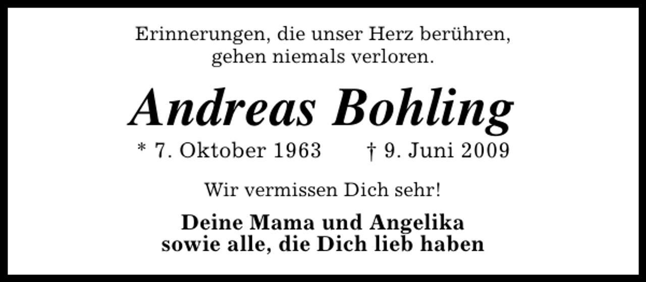 <p>Erinnerungen, die unser Herz berühren,<br />gehen niemals verloren.</p><p>Andreas Bohling<br />* 7. Oktober 1963</p><p>† 9. Juni 2009</p><p>Wir vermissen Dich sehr!</p><p>Deine Mama und Angelika<br />sowie alle, die Dich lieb haben</p>