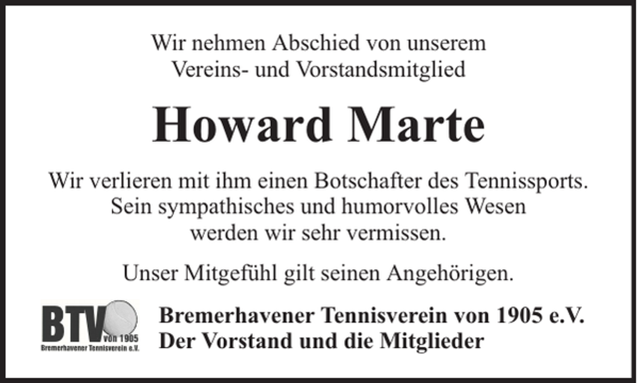 <p>Wir nehmen Abschied von unserem<br />Vereins- und Vorstandsmitglied</p><p>Howard Marte<br />Wir verlieren mit ihm einen Botschafter des Tennissports.<br />Sein sympathisches und humorvolles Wesen<br />werden wir sehr vermissen.<br />Unser Mitgefühl gilt seinen Angehörigen.<br />Bremerhavener Tennisverein von 1905 e.V.<br />Der Vorstand und die Mitglieder</p>