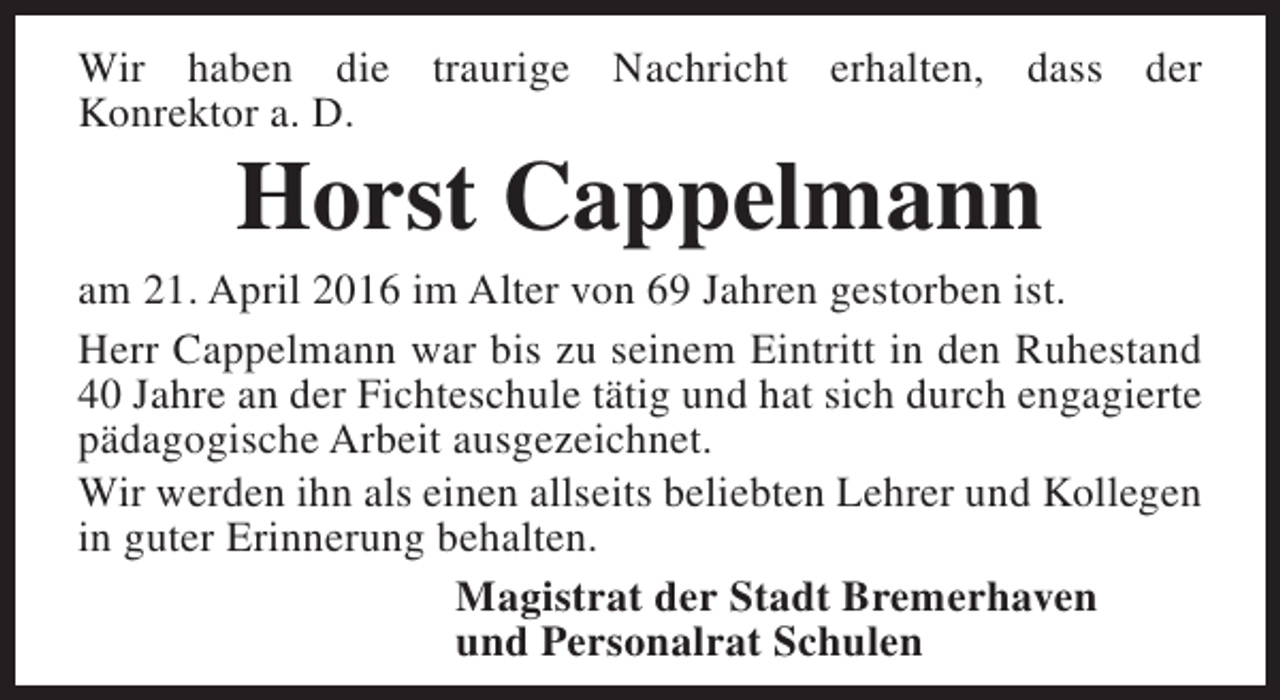 <p>Wir haben die traurige Nachricht erhalten, dass der<br />Konrektor a. D.</p><p>Horst Cappelmann</p><p>am 21. April 2016 im Alter von 69 Jahren gestorben ist.<br />Herr Cappelmann war bis zu seinem Eintritt in den Ruhestand<br />40 Jahre an der Fichteschule tätig und hat sich durch engagierte<br />pädagogische Arbeit ausgezeichnet.<br />Wir werden ihn als einen allseits beliebten Lehrer und Kollegen<br />in guter Erinnerung behalten.<br />Magistrat der Stadt Bremerhaven<br />und Personalrat Schulen</p>