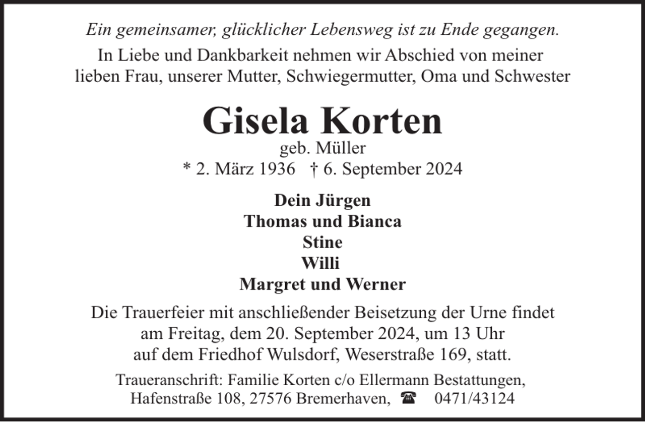 <p>Ein gemeinsamer, glücklicher Lebensweg ist zu Ende gegangen.<br />In Liebe und Dankbarkeit nehmen wir Abschied von meiner<br />lieben Frau, unserer Mutter, Schwiegermutter, Oma und Schwester</p><p>Gisela<br />Korten<br />geb. Müller</p><p>* 2. März 1936 † 6. September 2024<br />Dein Jürgen<br />Thomas und Bianca<br />Stine<br />Willi<br />Margret und Werner<br />Die Trauerfeier mit anschließender Beisetzung der Urne findet<br />am Freitag, dem 20. September 2024, um 13 Uhr<br />auf dem Friedhof Wulsdorf, Weserstraße 169, statt.<br />Traueranschrift: Familie Korten c/o Ellermann Bestattungen,<br />Hafenstraße 108, 27576 Bremerhaven, ( 0471/43124</p>