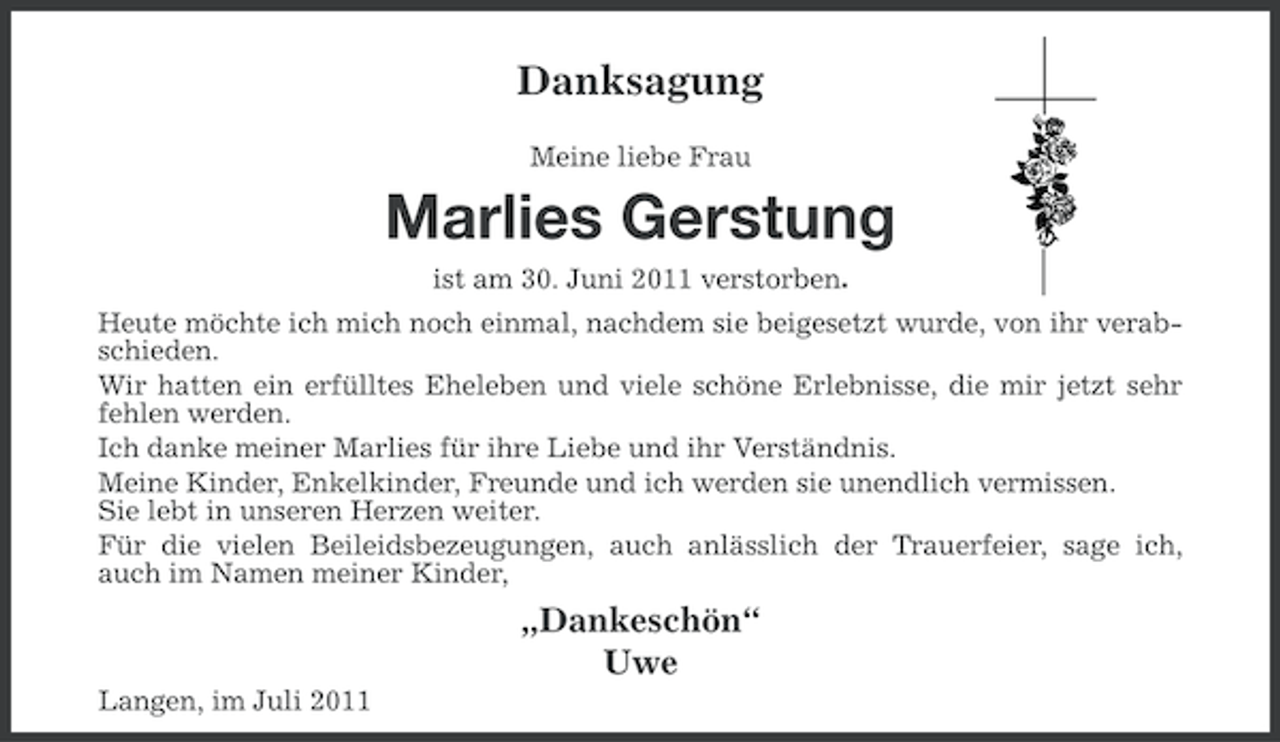 <p>Danksagung<br />Meine liebe Frau</p><p>Marlies Gerstung<br />ist am 30. Juni 2011 verstorben.<br />Heute möchte ich mich noch einmal, nachdem sie beigesetzt wurde, von ihr verabschieden.<br />Wir hatten ein erfülltes Eheleben und viele schöne Erlebnisse, die mir jetzt sehr<br />fehlen werden.<br />Ich danke meiner Marlies für ihre Liebe und ihr Verständnis.<br />Meine Kinder, Enkelkinder, Freunde und ich werden sie unendlich vermissen.<br />Sie lebt in unseren Herzen weiter.<br />Für die vielen Beileidsbezeugungen, auch anlässlich der Trauerfeier, sage ich,<br />auch im Namen meiner Kinder,</p><p>„Dankeschön“<br />Uwe<br />Langen, im Juli 2011</p>
