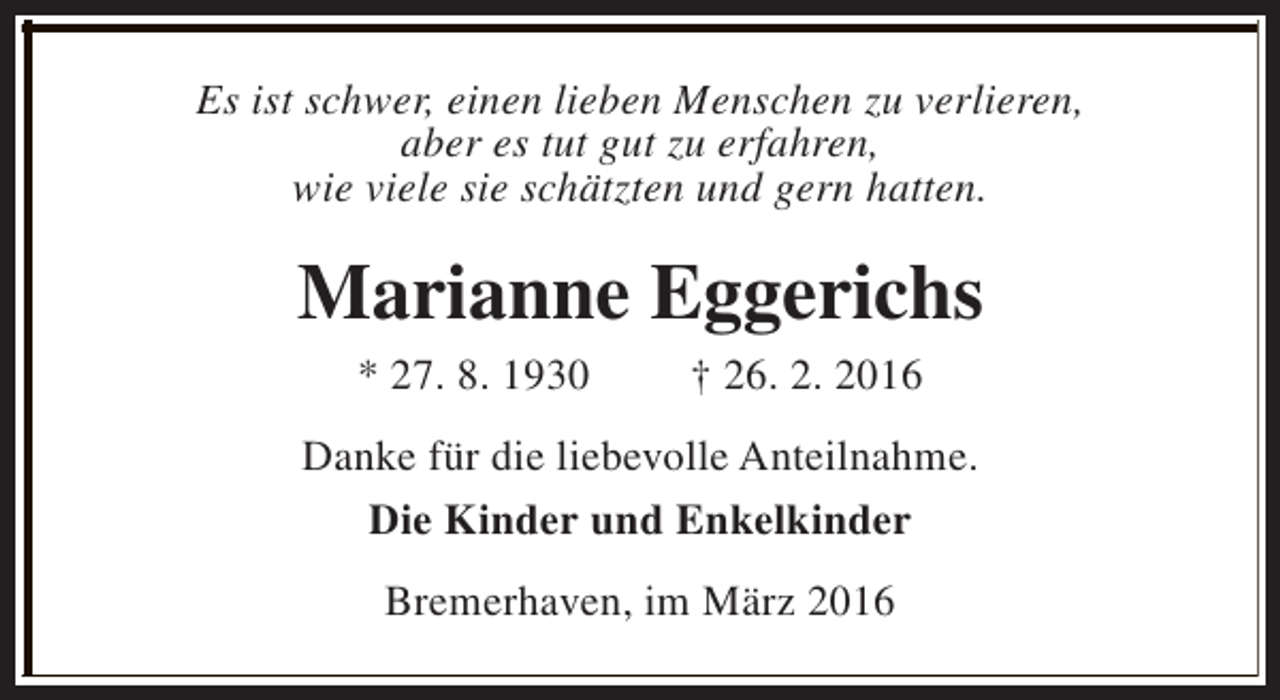 <p>Es ist schwer, einen lieben Menschen zu verlieren,<br />aber es tut gut zu erfahren,<br />wie viele sie schätzten und gern hatten.</p><p>Marianne Eggerichs<br />* 27. 8. 1930</p><p>† 26. 2. 2016</p><p>Danke für die liebevolle Anteilnahme.<br />Die Kinder und Enkelkinder<br />Bremerhaven, im März 2016</p>