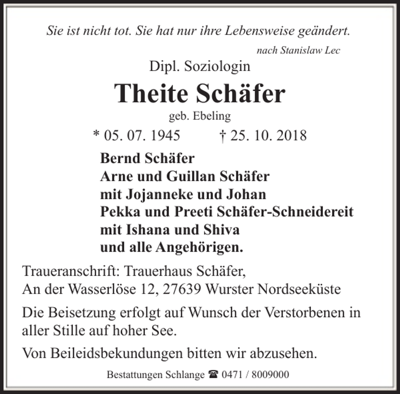 <p>Sie ist nicht tot. Sie hat nur ihre Lebensweise geändert.</p><p>Dipl. Soziologin</p><p>nach Stanislaw Lec</p><p>Theite Schäfer<br />geb. Ebeling</p><p>* 05. 07. 1945<br />† 25. 10. 2018<br />Bernd Schäfer<br />Arne und Guillan Schäfer<br />mit Jojanneke und Johan<br />Pekka und Preeti Schäfer-Schneidereit<br />mit Ishana und Shiva<br />und alle Angehörigen.<br />Traueranschrift: Trauerhaus Schäfer,<br />An der Wasserlöse 12, 27639 Wurster Nordseeküste<br />Die Beisetzung erfolgt auf Wunsch der Verstorbenen in<br />aller Stille auf hoher See.<br />Von Beileidsbekundungen bitten wir abzusehen.<br />Bestattungen Schlange ( 0471 / 8009000</p>