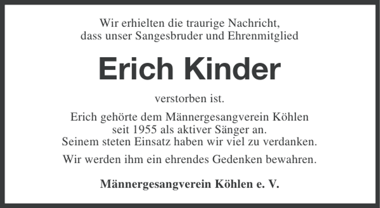 <p>Wir erhielten die traurige Nachricht,<br />dass unser Sangesbruder und Ehrenmitglied</p><p>Erich Kinder<br />verstorben ist.<br />Erich gehörte dem Männergesangverein Köhlen<br />seit 1955 als aktiver Sänger an.<br />Seinem steten Einsatz haben wir viel zu verdanken.<br />Wir werden ihm ein ehrendes Gedenken bewahren.<br />Männergesangverein Köhlen e. V.</p>