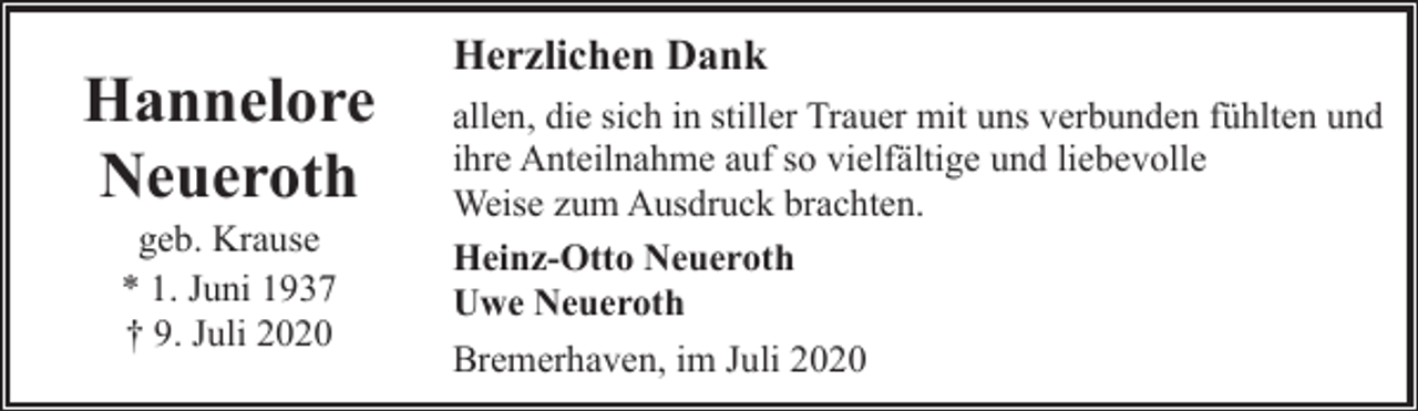 <p>Hannelore<br />Neueroth<br />geb. Krause<br />* 1. Juni 1937<br />† 9. Juli 2020</p><p>Herzlichen Dank<br />allen, die sich in stiller Trauer mit uns verbunden fühlten und<br />ihre Anteilnahme auf so vielfältige und liebevolle<br />Weise zum Ausdruck brachten.<br />Heinz-Otto Neueroth<br />Uwe Neueroth<br />Bremerhaven, im Juli 2020</p>