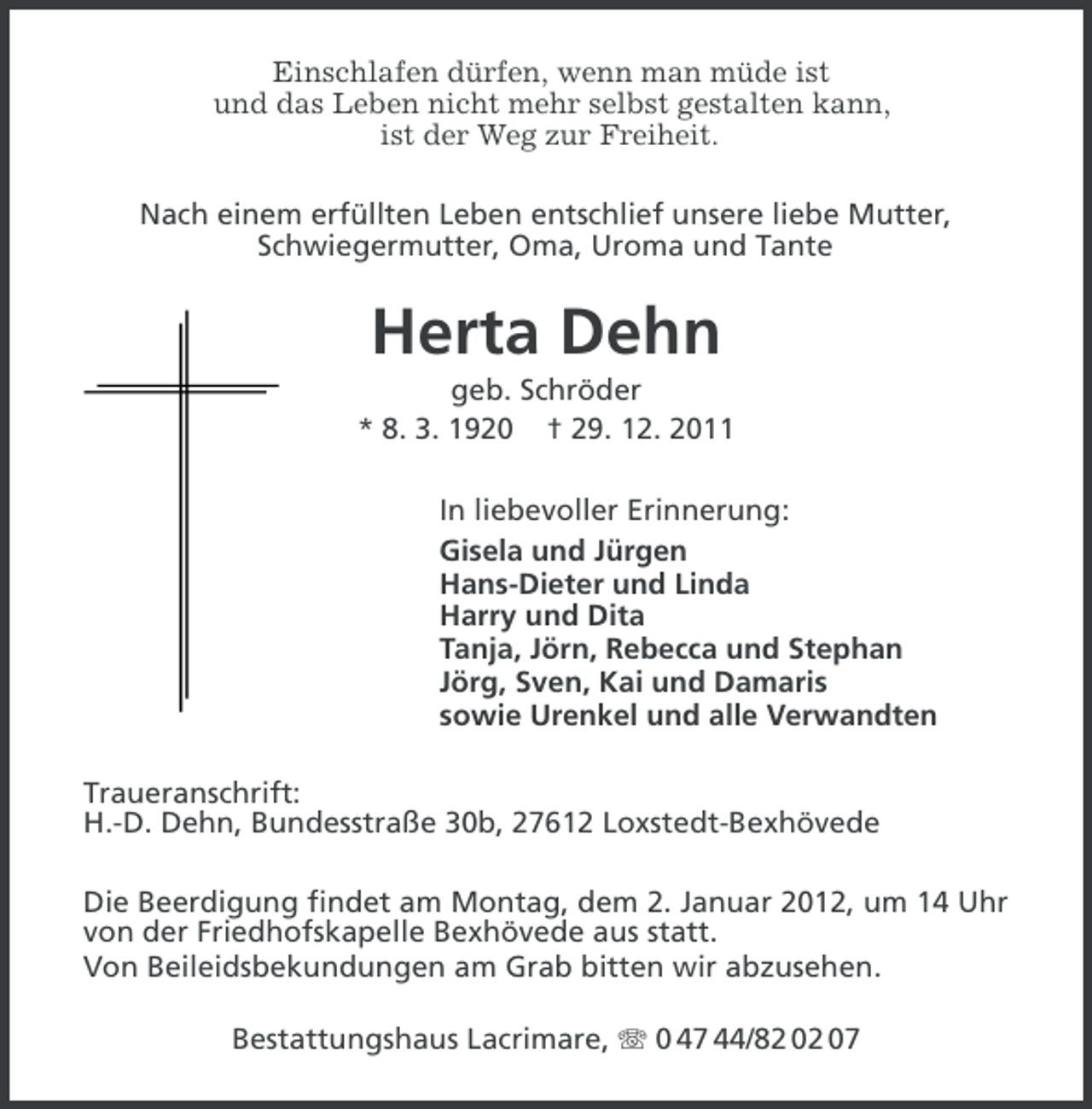 <p>Einschlafen dürfen, wenn man müde ist<br />und das Leben nicht mehr selbst gestalten kann,<br />ist der Weg zur Freiheit.<br />Nach einem erfüllten Leben entschlief unsere liebe Mutter,<br />Schwiegermutter, Oma, Uroma und Tante</p><p>Herta Dehn<br />geb. Schröder<br />* 8. 3. 1920 † 29. 12. 2011<br />In liebevoller Erinnerung:<br />Gisela und Jürgen<br />Hans-Dieter und Linda<br />Harry und Dita<br />Tanja, Jörn, Rebecca und Stephan<br />Jörg, Sven, Kai und Damaris<br />sowie Urenkel und alle Verwandten<br />Traueranschrift:<br />H.-D. Dehn, Bundesstraße 30b, 27612 Loxstedt-Bexhövede<br />Die Beerdigung findet am Montag, dem 2. Januar 2012, um 14 Uhr<br />von der Friedhofskapelle Bexhövede aus statt.<br />Von Beileidsbekundungen am Grab bitten wir abzusehen.<br />Bestattungshaus Lacrimare, 0 47 44/82 02 07</p>