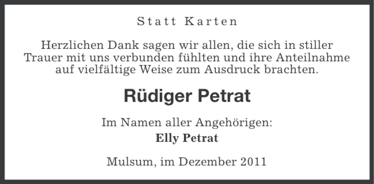 <p>Statt Karten<br />Herzlichen Dank sagen wir allen, die sich in stiller<br />Trauer mit uns verbunden fühlten und ihre Anteilnahme<br />auf vielfältige Weise zum Ausdruck brachten.</p><p>Rüdiger Petrat<br />Im Namen aller Angehörigen:<br />Elly Petrat<br />Mulsum, im Dezember 2011</p>