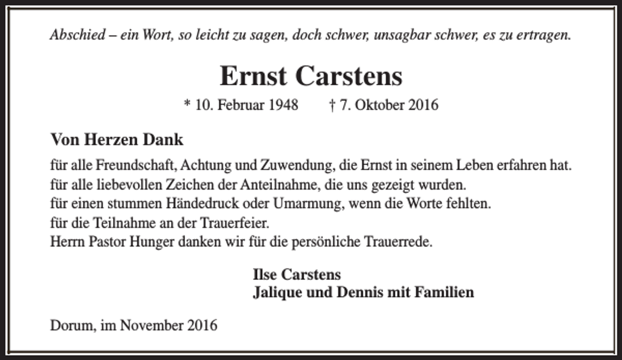 <p>Abschied – ein Wort, so leicht zu sagen, doch schwer, unsagbar schwer, es zu ertragen.</p><p>Ernst Carstens</p><p>* 10. Februar 1948</p><p>† 7. Oktober 2016</p><p>Von Herzen Dank<br />für alle Freundschaft, Achtung und Zuwendung, die Ernst in seinem Leben erfahren hat.<br />für alle liebevollen Zeichen der Anteilnahme, die uns gezeigt wurden.<br />für einen stummen Händedruck oder Umarmung, wenn die Worte fehlten.<br />für die Teilnahme an der Trauerfeier.<br />Herrn Pastor Hunger danken wir für die persönliche Trauerrede.<br />Ilse Carstens<br />Jalique und Dennis mit Familien<br />Dorum, im November 2016</p>