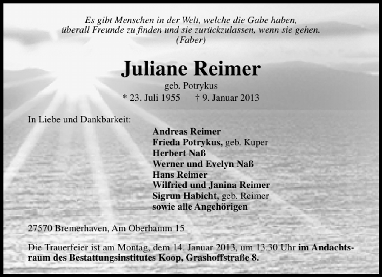 <p>Es gibt Menschen in der Welt, welche die Gabe haben,<br />überall Freunde zu finden und sie zurückzulassen, wenn sie gehen.<br />(Faber)</p>
<p>Juliane Reimer<br />geb. Potrykus<br />* 23. Juli 1955<br />† 9. Januar 2013</p>
<p>In Liebe und Dankbarkeit:</p>
<p>Andreas Reimer<br />Frieda Potrykus, geb. Kuper<br />Herbert Naß<br />Werner und Evelyn Naß<br />Hans Reimer<br />Wilfried und Janina Reimer<br />Sigrun Habicht, geb. Reimer<br />sowie alle Angehörigen</p>
<p>27570 Bremerhaven, Am Oberhamm 15<br />Die Trauerfeier ist am Montag, dem 14. Januar 2013, um 13.30 Uhr im Andachtsraum des Bestattungsinstitutes Koop, Grashoffstraße 8.</p>