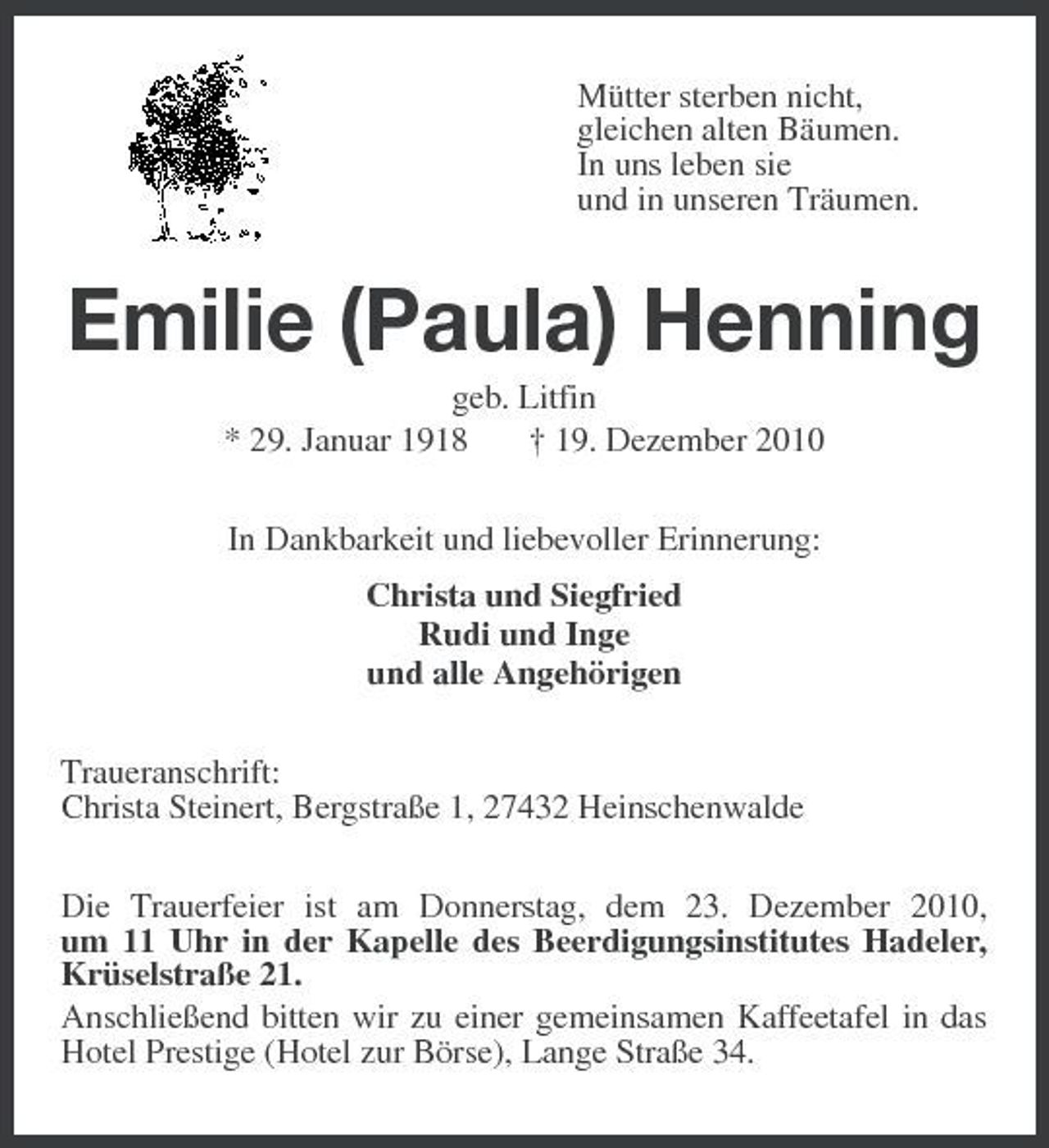 <p>Mütter sterben nicht, gleichen alten Bäumen. In uns leben sie und in unseren Träumen.</p><p>Emilie (Paula) Henning<br />geb. Litfin * 29. Januar 1918 † 19. Dezember 2010 In Dankbarkeit und liebevoller Erinnerung: Christa und Siegfried Rudi und Inge und alle Angehörigen Traueranschrift: Christa Steinert, Bergstraße 1, 27432 Heinschenwalde Die Trauerfeier ist am Donnerstag, dem 23. Dezember 2010, um 11 Uhr in der Kapelle des Beerdigungsinstitutes Hadeler, Krüselstraße 21. Anschließend bitten wir zu einer gemeinsamen Kaffeetafel in das Hotel Prestige (Hotel zur Börse), Lange Straße 34.</p>