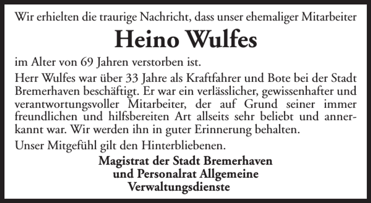<p>Wir erhielten die traurige Nachricht, dass unser ehemaliger Mitarbeiter</p><p>Heino Wulfes</p><p>im Alter von 69 Jahren verstorben ist.<br />Herr Wulfes war über 33 Jahre als Kraftfahrer und Bote bei der Stadt<br />Bremerhaven beschäftigt. Er war ein verlässlicher, gewissenhafter und<br />verantwortungsvoller Mitarbeiter, der auf Grund seiner immer<br />freundlichen und hilfsbereiten Art allseits sehr beliebt und annerkannt war. Wir werden ihn in guter Erinnerung behalten.<br />Unser Mitgefühl gilt den Hinterbliebenen.<br />Magistrat der Stadt Bremerhaven<br />und Personalrat Allgemeine<br />Verwaltungsdienste</p>
