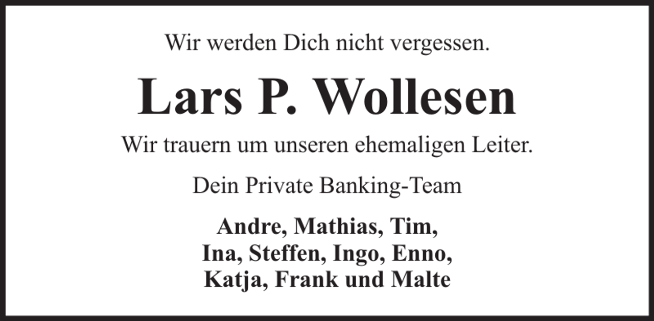<p>Wir werden Dich nicht vergessen.</p><p>Lars P. Wollesen</p><p>Wir trauern um unseren ehemaligen Leiter.<br />Dein Private Banking-Team<br />Andre, Mathias, Tim,<br />Ina, Steffen, Ingo, Enno,<br />Katja, Frank und Malte</p>
