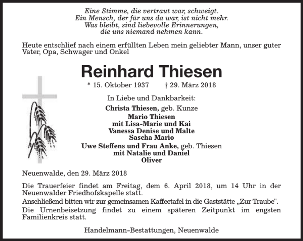 <p>Eine Stimme, die vertraut war, schweigt.<br />Ein Mensch, der für uns da war, ist nicht mehr.<br />Was bleibt, sind liebevolle Erinnerungen,<br />die uns niemand nehmen kann.<br />Heute entschlief nach einem erfüllten Leben mein geliebter Mann, unser guter<br />Vater, Opa, Schwager und Onkel</p><p>Reinhard Thiesen<br />* 15. Oktober 1937</p><p>† 29. März 2018</p><p>In Liebe und Dankbarkeit:<br />Christa Thiesen, geb. Kunze<br />Mario Thiesen<br />mit Lisa-Marie und Kai<br />Vanessa Denise und Malte<br />Sascha Mario<br />Uwe Steffens und Frau Anke, geb. Thiesen<br />mit Natalie und Daniel<br />Oliver<br />Neuenwalde, den 29. März 2018<br />Die Trauerfeier findet am Freitag, dem 6. April 2018, um 14 Uhr in der<br />Neuenwalder Friedhofskapelle statt.<br />Anschließend bitten wir zur gemeinsamen Kaffeetafel in die Gaststätte ,,Zur Traube".<br />Die Urnenbeisetzung findet zu einem späteren Zeitpunkt im engsten<br />Familienkreis statt.<br />Handelmann-Bestattungen, Neuenwalde</p>