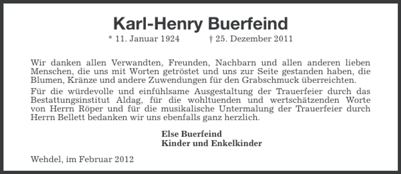 <p>Karl-Henry Buerfeind<br />* 11. Januar 1924</p><p>† 25. Dezember 2011</p><p>Wir danken allen Verwandten, Freunden, Nachbarn und allen anderen lieben<br />Menschen, die uns mit Worten getröstet und uns zur Seite gestanden haben, die<br />Blumen, Kränze und andere Zuwendungen für den Grabschmuck überreichten.<br />Für die würdevolle und einfühlsame Ausgestaltung der Trauerfeier durch das<br />Bestattungsinstitut Aldag, für die wohltuenden und wertschätzenden Worte<br />von Herrn Röper und für die musikalische Untermalung der Trauerfeier durch<br />Herrn Bellett bedanken wir uns ebenfalls ganz herzlich.<br />Else Buerfeind<br />Kinder und Enkelkinder<br />Wehdel, im Februar 2012</p>