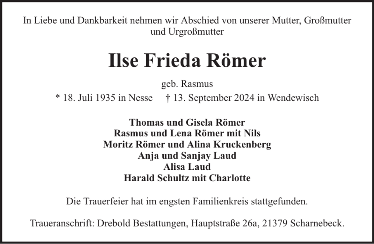 <p>In Liebe und Dankbarkeit nehmen wir Abschied von unserer Mutter, Großmutter<br />und Urgroßmutter</p><p>Ilse Frieda Römer<br />geb. Rasmus<br />* 18. Juli 1935 in Nesse † 13. September 2024 in Wendewisch<br />Thomas und Gisela Römer<br />Rasmus und Lena Römer mit Nils<br />Moritz Römer und Alina Kruckenberg<br />Anja und Sanjay Laud<br />Alisa Laud<br />Harald Schultz mit Charlotte<br />Die Trauerfeier hat im engsten Familienkreis stattgefunden.<br />Traueranschrift: Drebold Bestattungen, Hauptstraße 26a, 21379 Scharnebeck.</p>