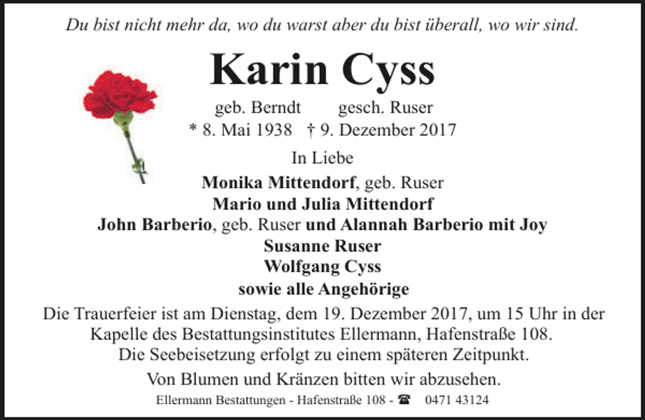 <p>Du bist nicht mehr da, wo du warst aber du bist überall, wo wir sind.</p><p>Karin Cyss</p><p>geb. Berndt<br />gesch. Ruser<br />* 8. Mai 1938 † 9. Dezember 2017<br />In Liebe<br />Monika Mittendorf, geb. Ruser<br />Mario und Julia Mittendorf<br />John Barberio, geb. Ruser und Alannah Barberio mit Joy<br />Susanne Ruser<br />Wolfgang Cyss<br />sowie alle Angehörige<br />Die Trauerfeier ist am Dienstag, dem 19. Dezember 2017, um 15 Uhr in der<br />Kapelle des Bestattungsinstitutes Ellermann, Hafenstraße 108.<br />Die Seebeisetzung erfolgt zu einem späteren Zeitpunkt.<br />Von Blumen und Kränzen bitten wir abzusehen.<br />Ellermann Bestattungen - Hafenstraße 108 - (</p><p>0471 43124</p>