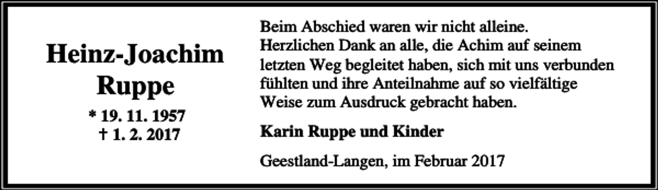 <p>Heinz-Joachim<br />Ruppe<br />* 19. 11. 1957<br />B 1. 2. 2017</p><p>Beim Abschied waren wir nicht alleine.<br />Herzlichen Dank an alle, die Achim auf seinem<br />letzten Weg begleitet haben, sich mit uns verbunden<br />fühlten und ihre Anteilnahme auf so vielfältige<br />Weise zum Ausdruck gebracht haben.<br />Karin Ruppe und Kinder<br />Geestland-Langen, im Februar 2017</p>