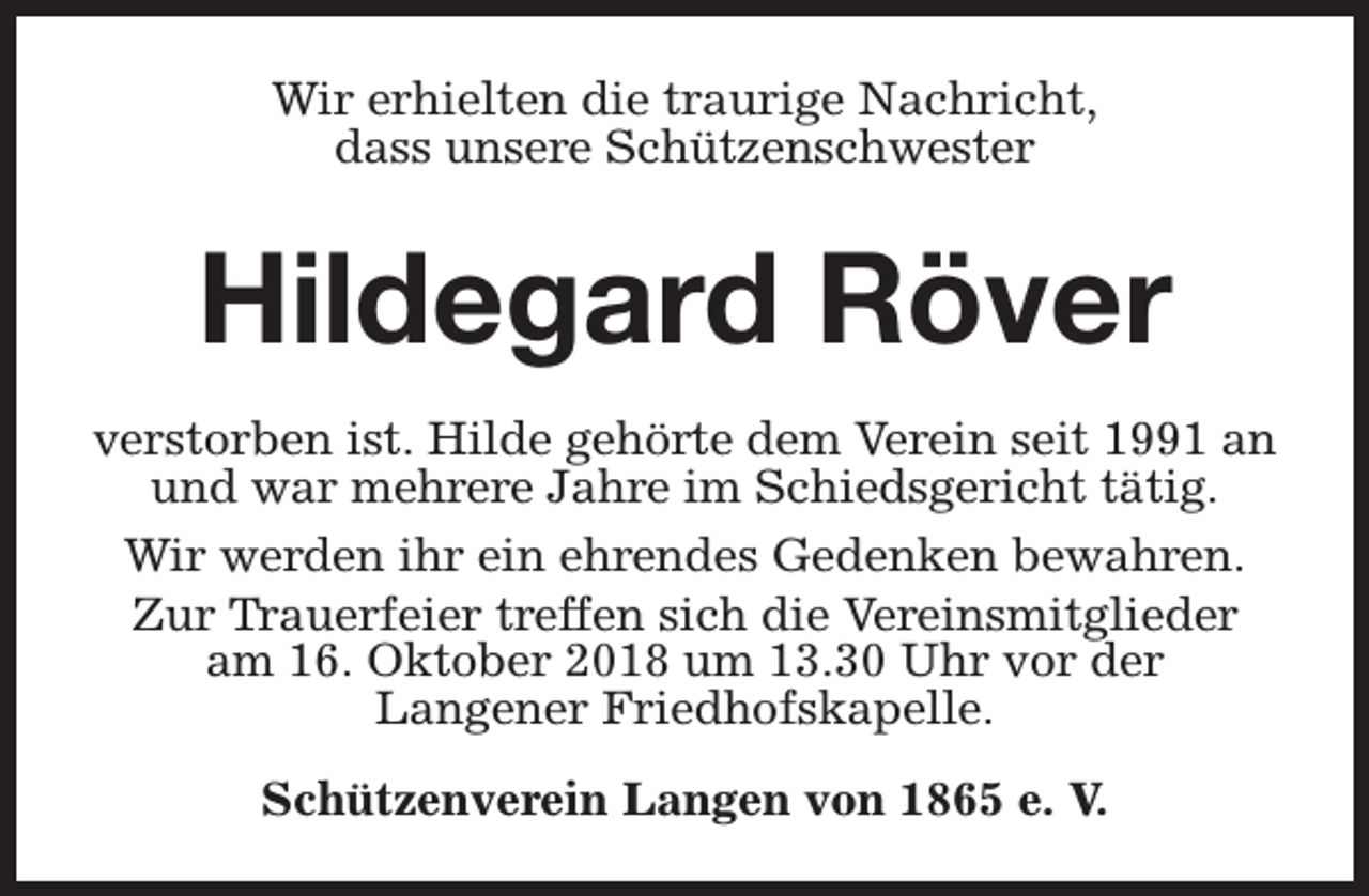 <p>Wir erhielten die traurige Nachricht,<br />dass unsere Schützenschwester</p><p>Hildegard Röver<br />verstorben ist. Hilde gehörte dem Verein seit 1991 an<br />und war mehrere Jahre im Schiedsgericht tätig.<br />Wir werden ihr ein ehrendes Gedenken bewahren.<br />Zur Trauerfeier treffen sich die Vereinsmitglieder<br />am 16. Oktober 2018 um 13.30 Uhr vor der<br />Langener Friedhofskapelle.<br />Schützenverein Langen von 1865 e. V.</p>