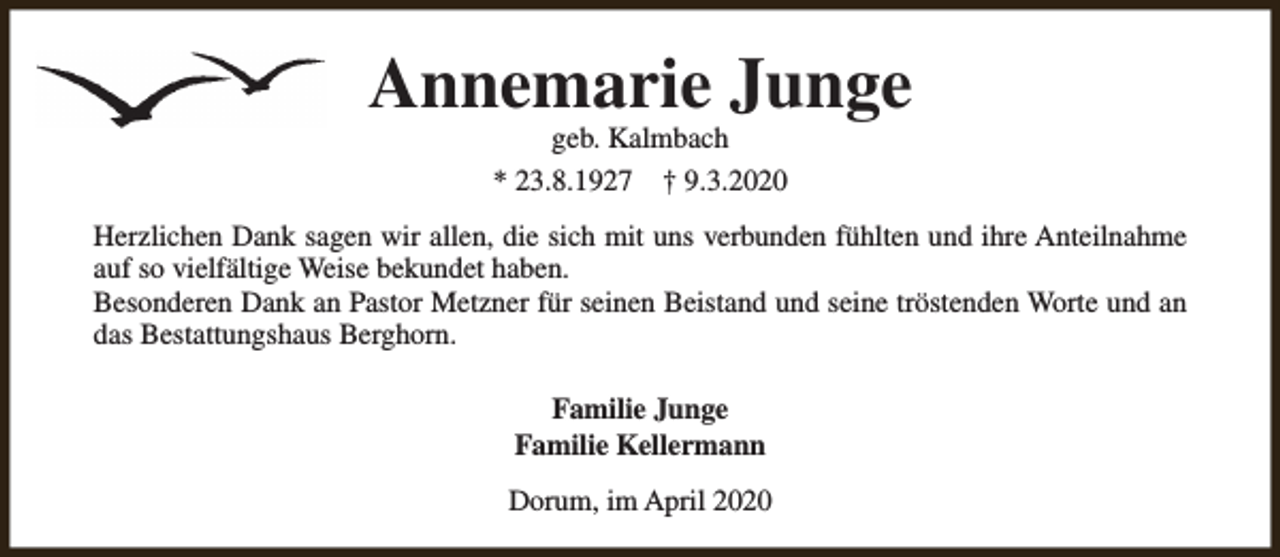 <p>Annemarie Junge<br />geb. Kalmbach<br />* 23.8.1927 † 9.3.2020</p><p>Herzlichen Dank sagen wir allen, die sich mit uns verbunden fühlten und ihre Anteilnahme<br />auf so vielfältige Weise bekundet haben.<br />Besonderen Dank an Pastor Metzner für seinen Beistand und seine tröstenden Worte und an<br />das Bestattungshaus Berghorn.<br />Familie Junge<br />Familie Kellermann<br />Dorum, im April 2020</p>
