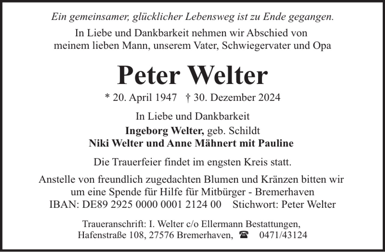 <p>Ein gemeinsamer, glücklicher Lebensweg ist zu Ende gegangen.<br />In Liebe und Dankbarkeit nehmen wir Abschied von<br />meinem lieben Mann, unserem Vater, Schwiegervater und Opa</p><p>Peter Welter</p><p>* 20. April 1947 † 30. Dezember 2024<br />In Liebe und Dankbarkeit<br />Ingeborg Welter, geb. Schildt<br />Niki Welter und Anne Mähnert mit Pauline<br />Die Trauerfeier findet im engsten Kreis statt.<br />Anstelle von freundlich zugedachten Blumen und Kränzen bitten wir<br />um eine Spende für Hilfe für Mitbürger - Bremerhaven<br />IBAN: DE89 2925 01 2124 00 Stichwort: Peter Welter<br />Traueranschrift: I. Welter c/o Ellermann Bestattungen,<br />Hafenstraße 108, 27576 Bremerhaven, ( 0471/43124</p>