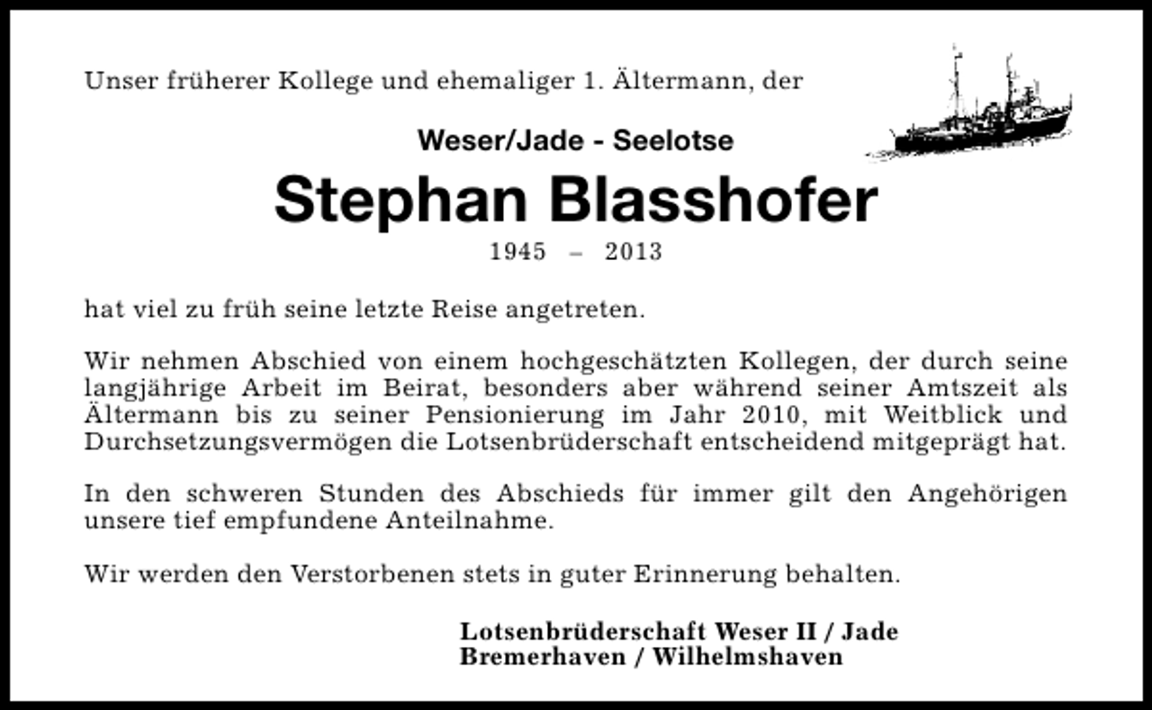 <p>Unser früherer Kollege und ehemaliger 1. Ältermann, der</p><p>Weser/Jade - Seelotse</p><p>Stephan Blasshofer<br />1945 – 2013</p><p>hat viel zu früh seine letzte Reise angetreten.<br />Wir nehmen Abschied von einem hochgeschätzten Kollegen, der durch seine<br />langjährige Arbeit im Beirat, besonders aber während seiner Amtszeit als<br />Ältermann bis zu seiner Pensionierung im Jahr 2010, mit Weitblick und<br />Durchsetzungsvermögen die Lotsenbrüderschaft entscheidend mitgeprägt hat.<br />In den schweren Stunden des Abschieds für immer gilt den Angehörigen<br />unsere tief empfundene Anteilnahme.<br />Wir werden den Verstorbenen stets in guter Erinnerung behalten.<br />Lotsenbrüderschaft Weser II / Jade<br />Bremerhaven / Wilhelmshaven</p>