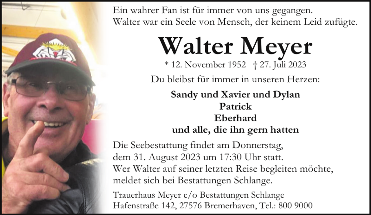 <p>Ein wahrer Fan ist für immer von uns gegangen.<br />Walter war ein Seele von Mensch, der keinem Leid zufügte.</p><p>Walter Meyer<br />* 12. November 1952 † 27. Juli 2023</p><p>Du bleibst für immer in unseren Herzen:<br />Sandy und Xavier und Dylan<br />Patrick<br />Eberhard<br />und alle, die ihn gern hatten<br />Die Seebestattung findet am Donnerstag,<br />dem 31. August 2023 um 17:30 Uhr statt.<br />Wer Walter auf seiner letzten Reise begleiten möchte,<br />meldet sich bei Bestattungen Schlange.<br />Trauerhaus Meyer c/o Bestattungen Schlange<br />Hafenstraße 142, 27576 Bremerhaven, Tel.: 800 9000</p>