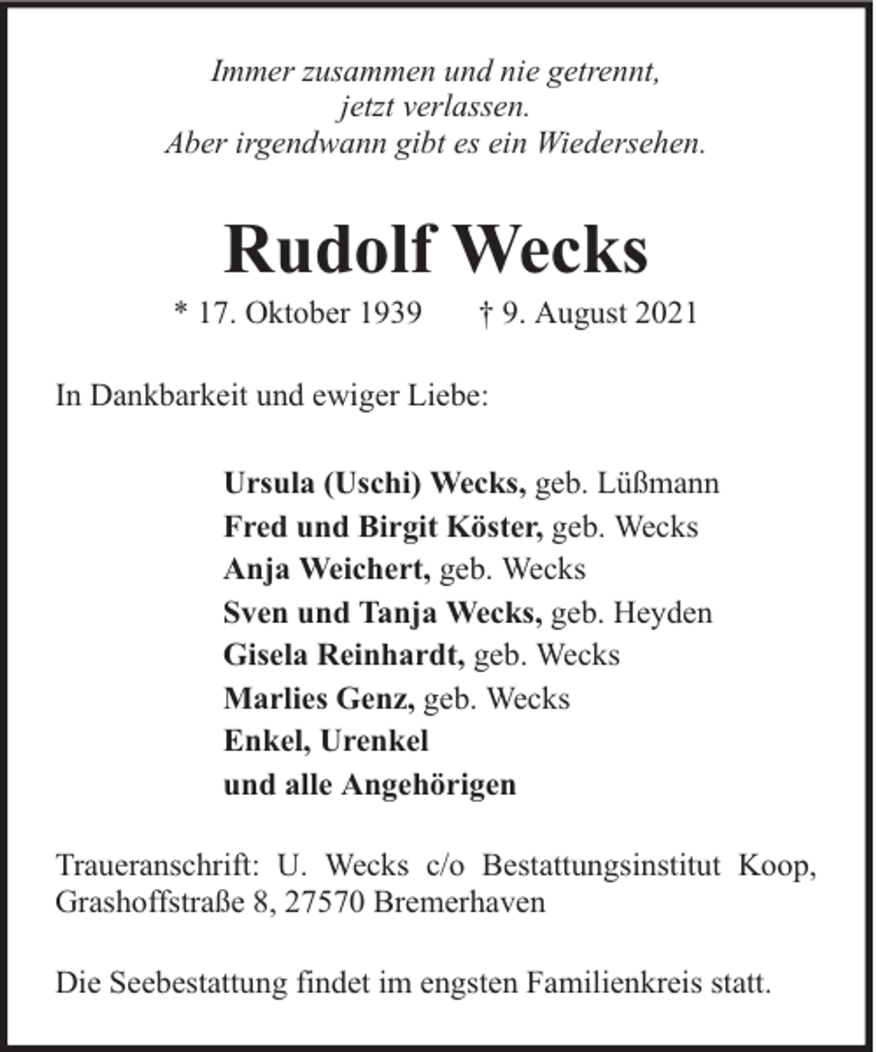 <p>Immer zusammen und nie getrennt,<br />jetzt verlassen.<br />Aber irgendwann gibt es ein Wiedersehen.</p><p>Rudolf Wecks</p><p>* 17. Oktober 1939</p><p>† 9. August 2021</p><p>In Dankbarkeit und ewiger Liebe:<br />Ursula (Uschi) Wecks, geb. Lüßmann<br />Fred und Birgit Köster, geb. Wecks<br />Anja Weichert, geb. Wecks<br />Sven und Tanja Wecks, geb. Heyden<br />Gisela Reinhardt, geb. Wecks<br />Marlies Genz, geb. Wecks<br />Enkel, Urenkel<br />und alle Angehörigen<br />Traueranschrift: U. Wecks c/o Bestattungsinstitut Koop,<br />Grashoffstraße 8, 27570 Bremerhaven<br />Die Seebestattung findet im engsten Familienkreis statt.</p>